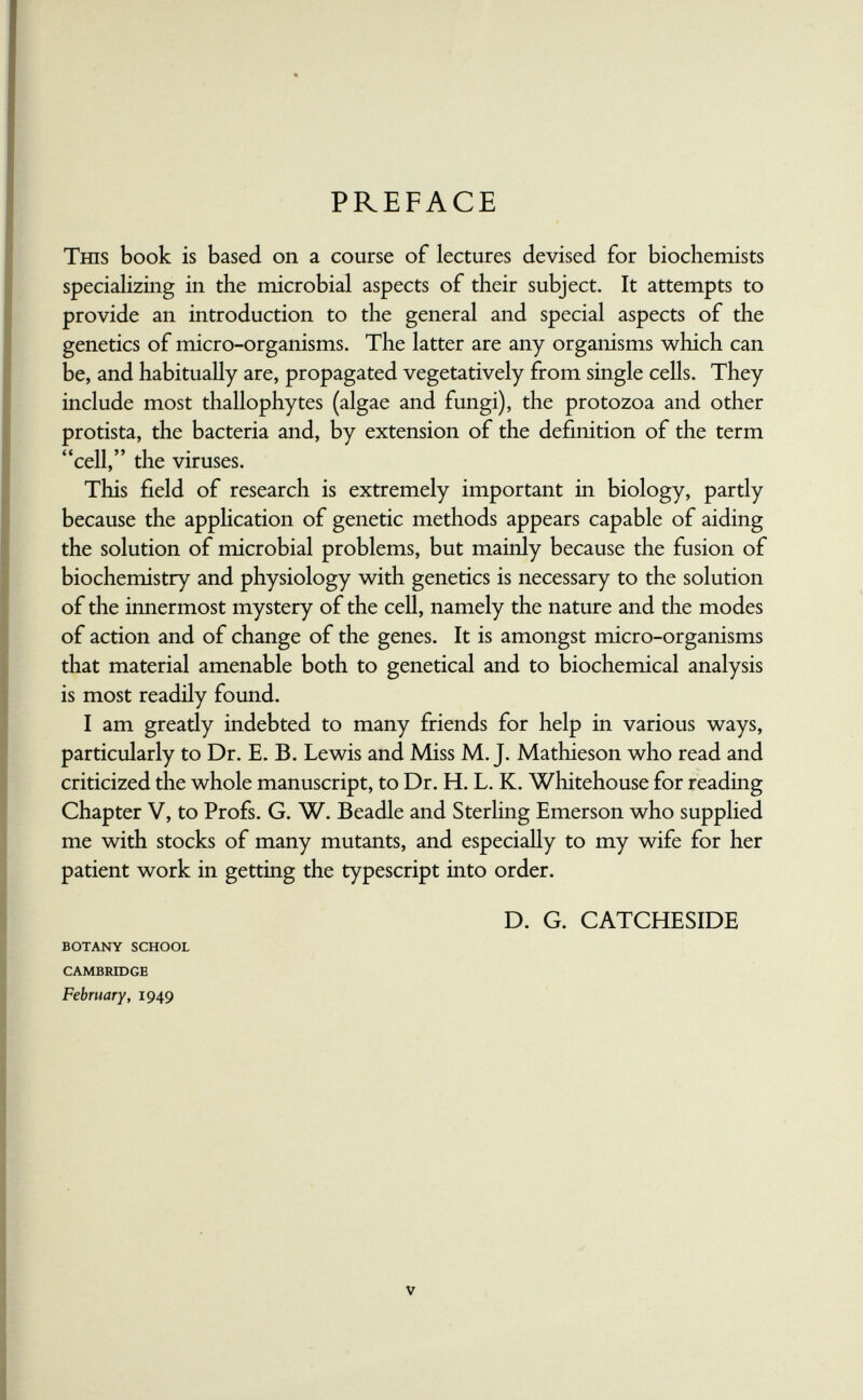 PREFACE Тш5 book is based on a course of lectures devised for biochemists specializiQg in the microbial aspects of their subject. It attempts to provide an introduction to the general and special aspects of the genetics of micro-organisms. The latter are any organisms which can be, and habitually are, propagated vegetatively from single cells. They include most thallophytes (algae and fungi), the protozoa and other protista, the bacteria and, by extension of the definition of the term cell, the viruses. This field of research is extremely important in biology, partly because the application of genetic methods appears capable of aiding the solution of microbial problems, but mainly because the fusion of biochemistry and physiology with genetics is necessary to the solution of the innermost mystery of the cell, namely the nature and the modes of action and of change of the genes. It is amongst micro-organisms that material amenable both to genetical and to biochemical analysis is most readily found. I am greatly indebted to many friends for help in various ways, particularly to Dr. E. B. Lewis and Miss M.J. Mathieson who read and criticized the whole manuscript, to Dr. H. L. K. Whitehouse for reading Chapter V, to Profs. G. W. Beadle and Sterling Emerson who supplied me with stocks of many mutants, and especially to my wife for her patient work in getting the typescript into order. D. G. CATCHESIDE BOTANY SCHOOL CAMBRIDGE February, 1949