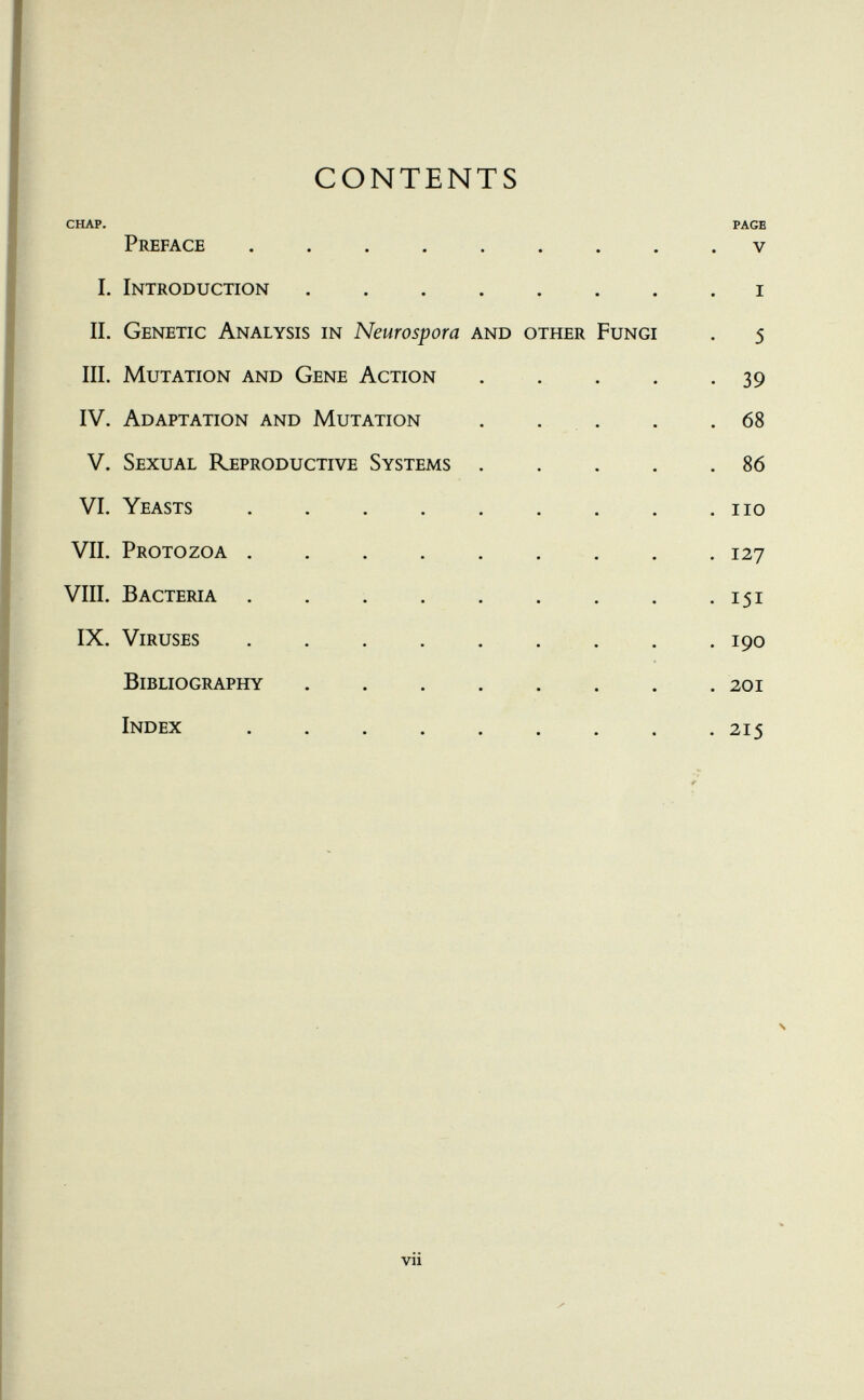 CONTENTS CHAP. PAGE Preface ......... v I. Introduction i II. Genetic Analysis in Neurospora and other Fungi . 5 III. Mutation and Gene Action 39 IV. Adaptation and Mutation . . . . .68 V. Sexual Reproductive Systems 86 VI. Yeasts no VII. Protozoa 127 VIII. Bacteria 151 IX. Viruses 190 Bibliography ........ 201 Index 215 N vii