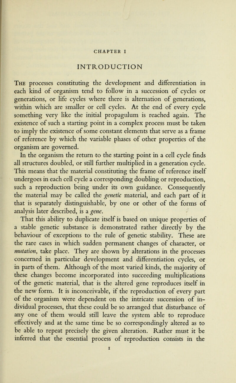 chapter i INTRODUCTION The processes constituting the development and differentiation in each kind of organism tend to follow in a succession of cycles or generations, or life cycles where there is alternation of generations, within which are smaller or cell cycles. At the end of every cycle something very like the initial propagulum is reached again. The existence of such a starting point in a complex process must be taken to imply the existence of some constant elements that serve as a frame of reference by which the variable phases of other properties of the organism are governed. In the organism the return to the starting point in a cell cycle finds all structures doubled, or still further multiplied in a generation cycle. This means that the material constituting the frame of reference itself undergoes in each cell cycle a corresponding doubling or reproduction, such a reproduction being under its ovm guidance. Consequently the material may be called the genetic material, and each part of it that is separately distinguishable, by one or other of the forms of analysis later described, is a gene. That this ability to duplicate itself is based on unique properties of a stable genetic substance is demonstrated rather directly by the behaviour of exceptions to the rule of genetic stabihty. These are the rare cases in which sudden permanent changes of character, or mutation, take place. They are shown by alterations in the processes concerned in particular development and differentiation cycles, or in parts of them. Although of the most varied kinds, the majority of these changes become incorporated into succeeding multiplications of the genetic material, that is the altered gene reproduces itself in the new form. It is inconceivable, if the reproduction of every part of the organism were dependent on the intricate succession of in¬ dividual processes, that these could be so arranged that disturbance of any one of them would still leave the system able to reproduce effectively and at the same time be so correspondingly altered as to be able to repeat precisely the given alteration. Rather must it be inferred that the essential process of reproduction consists in the