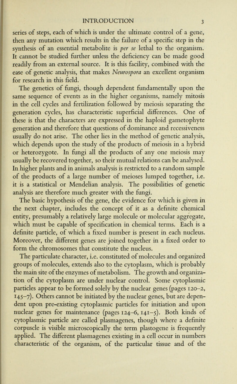 INTRODUCTION 3 series of steps, each of which is under the ultimate control of a gene, then any mutation which results in the failure of a specific step in the synthesis of an essential metabolite is per se lethal to the organism. It cannot be studied further unless the deficiency can be made good readily from an external source. It is this facihty, combined with the ease of genetic analysis, that makes Neurospora an excellent organism for research in this field. I The genetics of fungi, though dependent fundamentally upon the I same sequence of events as in the higher organisms, namely mitosis in the cell cycles and fertilization followed by meiosis separating the generation cycles, has characteristic superficial differences. One of I these is that the characters are expressed in the haploid gametophyte I generation and therefore that questions of dominance and recessiveness g usually do not arise. The other hes in the method of genetic analysis, which depends upon the study of the products of meiosis in a hybrid or heterozygote. In fungi all the products of any one meiosis may usually be recovered together, so their mutual relations can be analysed. In liigher plants and in animals analysis is restricted to a random sample of the products of a large number of meioses lumped together, i.e. it is a statistical or Mendehan analysis. The possibilities of genetic analysis are therefore much greater with the fungi. The basic hypothesis of the gene, the evidence for which is given in the next chapter, includes the concept of it as a definite chemical entity, presumably a relatively large molecule or molecular aggregate, which must be capable of specification in chemical terms. Each is a definite particle, of which a fixed number is present in each nucleus. Moreover, the different genes are joined together in a fixed order to form the chromosomes that constitute the nucleus. The particulate character, i.e. constituted of molecules and organized groups of molecules, extends also to the cytoplasm, which is probably the main site of the enzymes of metabolism. The growth and organiza¬ tion of the cytoplasm are under nuclear control. Some cytoplasmic particles appear to be formed solely by the nuclear genes (pages 120-2, 145-7). Others cannot be initiated by the nuclear genes, but are depen¬ dent upon pre-existing cytoplasmic particles for initiation and upon nuclear genes for maintenance (pages 124-6,141-5). Both kinds of cytoplasmic particle are called plasmagenes, though where a definite corpuscle is visible microscopically the term plastogene is frequently applied. The different plasmagenes existing in a cell occur in numbers characteristic of the organism, of the particular tissue and of the