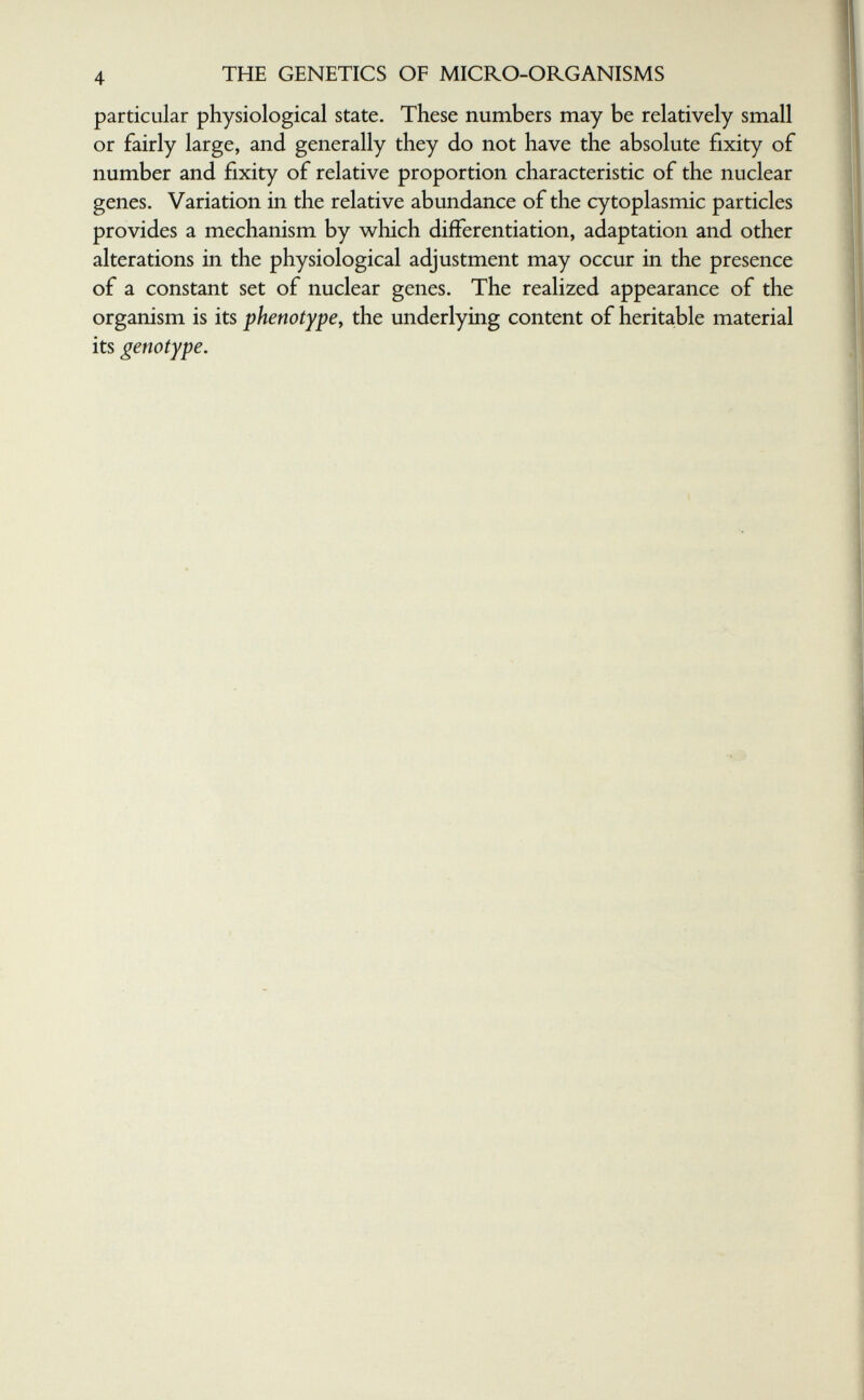 4 THE GENETICS OF MICRO-ORGANISMS particular physiological state. These numbers may be relatively small or fairly large, and generally they do not have the absolute fixity of number and fixity of relative proportion characteristic of the nuclear genes. Variation in the relative abundance of the cytoplasmic particles provides a mechanism by w^hich differentiation, adaptation and other alterations in the physiological adjustment may occur in the presence of a constant set of nuclear genes. The realized appearance of the organism is its phenotype^ the underlying content of heritable material its genotype. r