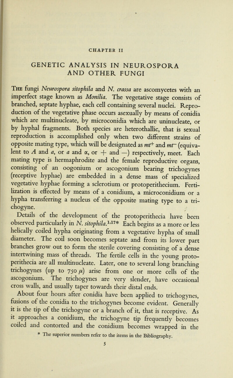 chapter ii GENETIC ANALYSIS IN NEUROSPORA AND OTHER FUNGI The fungi Neuro spora sitophila and N. crassa are ascomycetes with an imperfect stage known as Monilia. The vegetative stage consists of branched, septate hyphae, each ceil containing several nuclei. Repro¬ duction of the vegetative phase occurs asexually by means of conidia which are multinucleate, by microconidia which are uninucleate, or by hyphal fragments. Both species are heterothalUc, that is sexual reproduction is accomplished only when two different strains of opposite mating type, which will be designated as and mt~ (equiva¬ lent to Л and a, or a and a, or + and —) respectively, meet. Each mating type is hermaphrodite and the female reproductive organs, consisting of an oogonium or ascogonium bearing trichogynes (receptive hyphae) are embedded in a dense mass of specialized vegetative hyphae forming a Sclerotium or protoperithecium. Ferti¬ lization is effected by means of a conidium, a microconidium or a hypha transferring a nucleus of the opposite mating type to a tri- chogyne. Details of the development of the protoperithecia have been observed particularly in N. sitophila.Each begins as a more or less hehcally coiled hypha originating from a vegetative hypha of small diameter. The coil soon becomes septate and from its lower part branches grow out to form the sterile covering consisting of a dense intertwining mass of threads. The fertile cells in the young proto¬ perithecia are all multinucleate. Later, one to several long branching trichogynes (up to 750 [л) arise from one or more cells of the ascogonium. The trichogynes are very slender, have occasional cross walls, and usually taper towards their distal ends. About four hours after conidia have been apphed to trichogynes, fusions of the conidia to the trichogynes become evident. Generally it is the tip of the trichogyne or a branch of it, that is receptive. As it approaches a conidium, the trichogyne tip frequendy becomes coiled and contorted and the conidium becomes wrapped in the * The superior numbers refer to the items in the Bibliography. 5