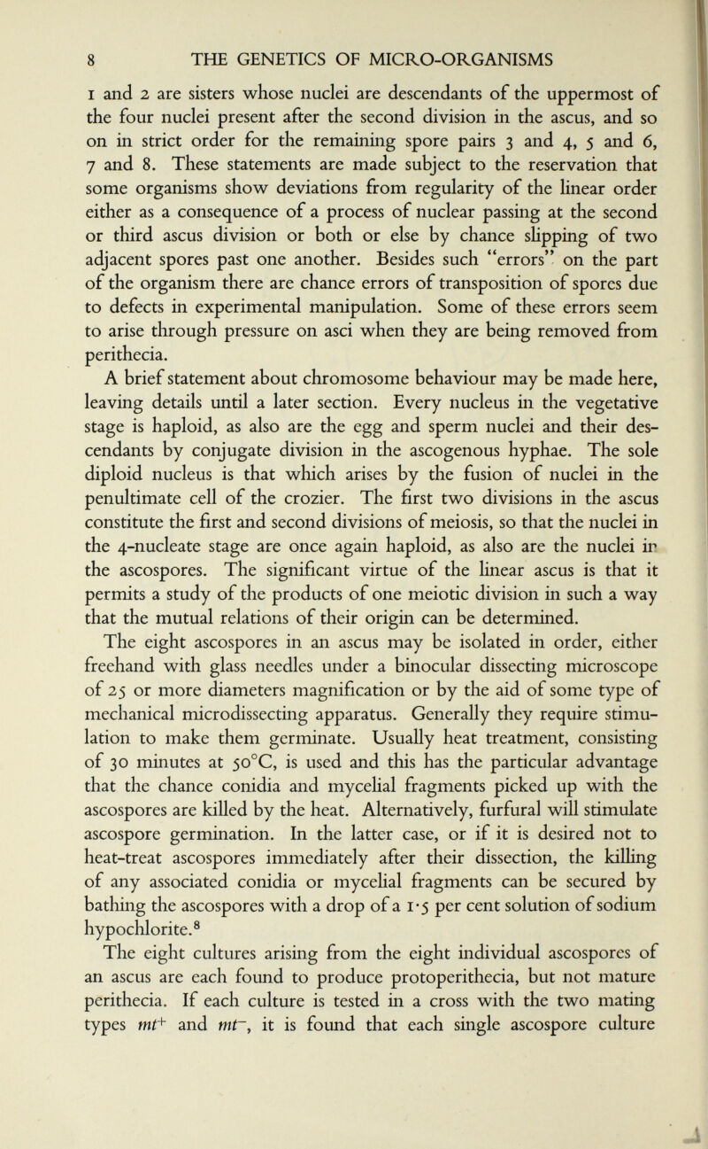 8 THE GENETICS OF MICRO-ORGANISMS I and 2 are sisters whose nuclei are descendants of the uppermost of the four nuclei present after the second division in the ascus, and so on in strict order for the remaining spore pairs 3 and 4, 5 and 6, 7 and 8. These statements are made subject to the reservation that some organisms show deviations from regularity of the linear order either as a consequence of a process of nuclear passing at the second or third ascus division or both or else by chance shpping of two adjacent spores past one another. Besides such errors on the part of the organism there are chance errors of transposition of spores due to defects in experimental manipulation. Some of these errors seem to arise through pressure on asci when they are being removed from perithecia. A brief statement about chromosome behaviour may be made here, leaving details until a later section. Every nucleus in the vegetative stage is haploid, as also are the egg and sperm nuclei and their des¬ cendants by conjugate division in the ascogenous hyphae. The sole diploid nucleus is that which arises by the fusion of nuclei in the penultimate cell of the crozier. The first two divisions in the ascus constitute the first and second divisions of meiosis, so that the nuclei in the 4-nucleate stage are once again haploid, as also are the nuclei in the ascospores. The significant virtue of the linear ascus is that it permits a study of the products of one meiotic division in such a way that the mutual relations of their origin can be determined. The eight ascospores in an ascus may be isolated in order, either freehand with glass needles under a binocular dissecting microscope of 25 or more diameters magnification or by the aid of some type of mechanical microdissecting apparatus. Generally they require stimu¬ lation to make them germinate. Usually heat treatment, consisting of 30 minutes at 50°C, is used and this has the particular advantage that the chance conidia and mycehal fragments picked up with the ascospores are killed by the heat. Alternatively, furfural will stimulate ascospore germination. In the latter case, or if it is desired not to heat-treat ascospores immediately after their dissection, the kiUing of any associated conidia or mycehal fragments can be secured by bathing the ascospores with a drop of a i'5 per cent solution of sodium hypochlorite.® The eight cultures arising from the eight individual ascospores of an ascus are each found to produce protoperithecia, but not mature perithecia. If each culture is tested in a cross with the two mating types WÍ+ and mt~, it is found that each single ascospore culture