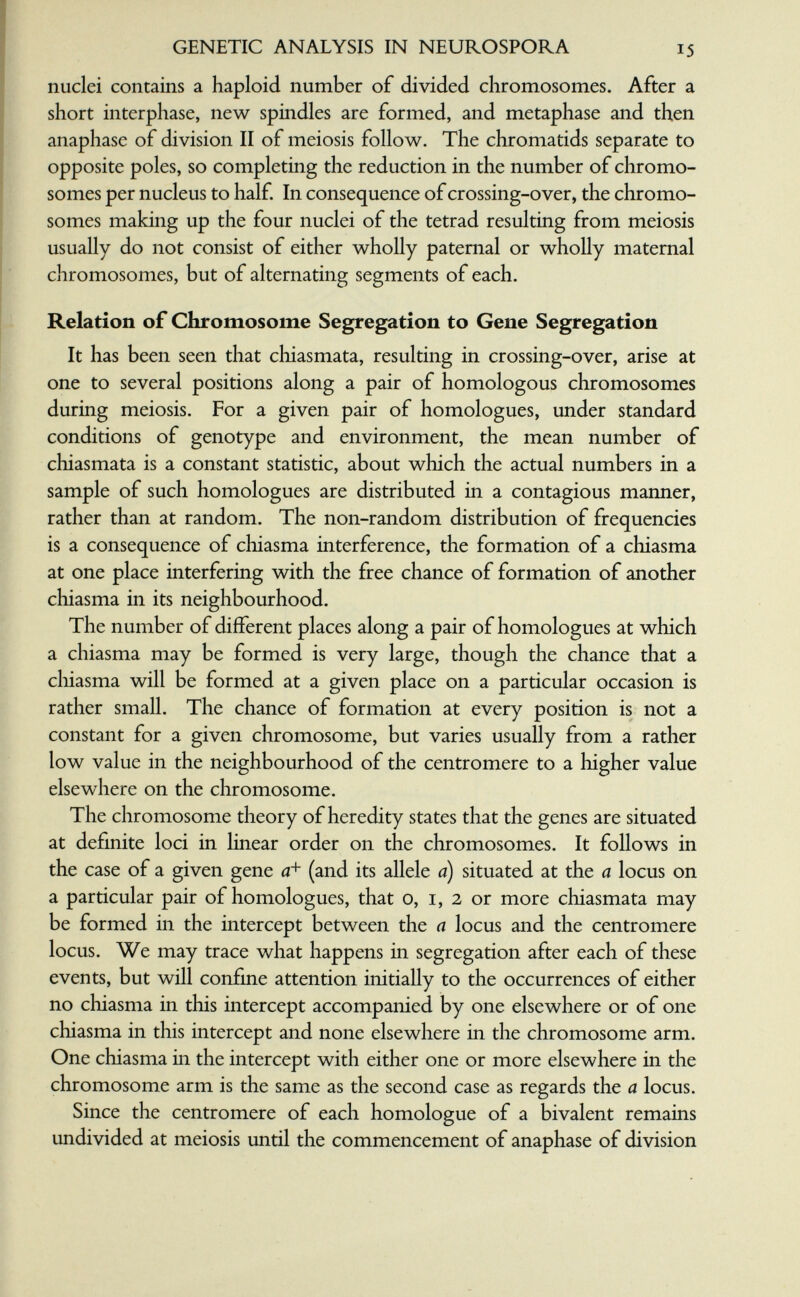 GENETIC ANALYSIS IN NEUROSPORA 15 nuclei contains a haploid number of divided chromosomes. After a short interphase, new spindles are formed, and metaphase and then anaphase of division II of meiosis follow. The chromatids separate to opposite poles, so completing the reduction in the number of chromo¬ somes per nucleus to half. In consequence of crossing-over, the chromo¬ somes making up the four nuclei of the tetrad resulting from meiosis usually do not consist of either wholly paternal or wholly maternal chromosomes, but of alternating segments of each. Relation of Chromosome Segregation to Gene Segregation It has been seen that chiasmata, resulting in crossing-over, arise at one to several positions along a pair of homologous chromosomes during meiosis. For a given pair of homologues, under standard conditions of genotype and environment, the mean number of chiasmata is a constant statistic, about which the actual numbers in a sample of such homologues are distributed in a contagious manner, rather than at random. The non-random distribution of frequencies is a consequence of chiasma interference, the formation of a chiasma at one place interfering with the free chance of formation of another chiasma in its neighbourhood. The number of different places along a pair of homologues at which a chiasma may be formed is very large, though the chance that a cliiasma will be formed at a given place on a particular occasion is rather small. The chance of formation at every position is not a constant for a given chromosome, but varies usually from a rather low value in the neighbourhood of the centromere to a higher value elsewhere on the chromosome. The chromosome theory of heredity states that the genes are situated at definite loci in linear order on the chromosomes. It follows in the case of a given gene a+ (and its allele a) situated at the a locus on a particular pair of homologues, that o, i, 2 or more chiasmata may be formed in the intercept between the a locus and the centromere locus. We may trace what happens in segregation after each of these events, but will confme attention initially to the occurrences of either no chiasma in this intercept accompanied by one elsewhere or of one chiasma in this intercept and none elsewhere in the chromosome arm. One chiasma in the intercept with either one or more elsewhere in the chromosome arm is the same as the second case as regards the a locus. Since the centromere of each homologue of a bivalent remains undivided at meiosis until the commencement of anaphase of division