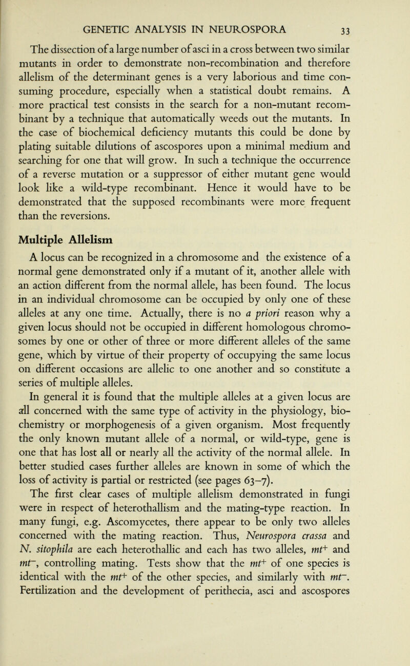 GENETIC ANALYSIS IN NEUROSPORA 33 The dissection of a large number of asci in a cross between two similar mutants in order to demonstrate non-recombination and therefore allehsm of the determinant genes is a very laborious and time con¬ suming procedure, especially when a statistical doubt remains. A more practical test consists in the search for a non-mutant recom¬ binant by a technique that automatically weeds out the mutants. In the case of biochemical deficiency mutants this could be done by plating suitable dilutions of ascospores upon a minimal medium and searching for one that will grow. In such a technique the occurrence of a reverse mutation or a suppressor of either mutant gene would look like a wild-type recombinant. Hence it would have to be demonstrated that the supposed recombinants were more frequent than the reversions. Multiple Allelism A locus can be recognized in a chromosome and the existence of a normal gene demonstrated only if a mutant of it, another allele with an action different from the normal allele, has been found. The locus in an individual chromosome can be occupied by only one of these alleles at any one time. Actually, there is no a priori reason why a given locus should not be occupied in different homologous chromo¬ somes by one or other of three or more different alleles of the same gene, which by virtue of their property of occupying the same locus on different occasions are allelic to one another and so constitute a series of multiple alleles. In general it is found that the multiple alleles at a given locus are aril concerned with the same type of activity in the physiology, bio¬ chemistry or morphogenesis of a given organism. Most frequently the only known mutant allele of a normal, or wild-type, gene is one that has lost all or nearly all the activity of the normal allele. In better studied cases further alleles are known in some of which the loss of activity is partial or restricted (see pages 63-7). The first clear cases of multiple allelism demonstrated in fungi were in respect of heterothallism and the mating-type reaction. In many fungi, e.g. Ascomycetes, there appear to be only two alleles concerned with the mating reaction. Thus, Neurospora crassa and N. sitophila are each heterothallic and each has two alleles, mt^ and mt~, controlling mating. Tests show that the of one species is identical with the of the other species, and similarly with tnt~. Fertilization and the development of perithecia, asci and ascospores