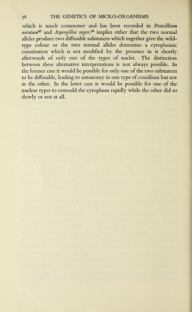 38 THE GENETICS OF MICRO-ORGANISMS which is much commoner and has been recorded in Pénicillium notatum^'^ and Aspergillus niger,^^ imphes either that the two normal alleles produce two difFusable substances which together give the wild- type colour or the two normal alleles determine a cytoplasmic constitution which is not modified by the presence in it shortly afterwards of only one of the types of nuclei. The distinction between these alternative interpretations is not always possible. In the former case it would be possible for only one of the two substances to be diffusable, leading to autonomy in one type of conidium but not in the other. In the latter case it would be possible for one of the nuclear types to remould the cytoplasm rapidly while the other did so slowly or not at all.