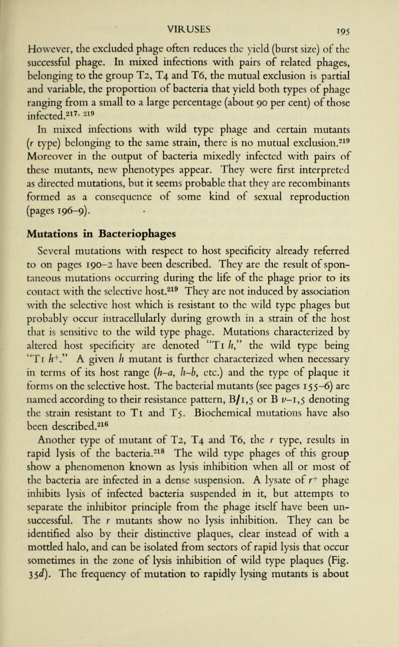 VIRUSES 195 However, the excluded phage often reduces the yield (burst size) of the successful phage. In iTiixed infections with pairs of related phages, belonging to the group T2, T4 and T6, the mutual exclusion is partial and variable, the proportion of bacteria that yield both types of phage ranging from a small to a large percentage (about 90 per cent) of those infected.'-^^^' In mixed infections with wild type phage and certain mutants (r type) belonging to the same strain, there is no mutual exclusion.^^® Moreover in the output of bacteria mixedly infected with pairs of these mutants, new phenotypes appear. They were first interpreted as directed mutations, but it seems probable that they are recombinants formed as a consequence of some kind of sexual reproduction (pages 196-9). Mutations in Bacteriophages Several mutations with respect to host specificity already referred to on pages 190-2 have been described. They are the result of spon¬ taneous mutations occurring during the life of the phage prior to its contact with the selective host.^^^ They are not induced by association with tlie selective host which is resistant to the wild type phages but probably occur intracellularly during growth in a strain of the host that is sensitive to the wild type phage. Mutations characterized by altered host specificity are denoted Ti //, the wild Г^фе being ''Ti A given h mutant is further characterized when necessary in terms of its host range {h-a, h-by etc.) and the type of plaque it forms on the selective host. The bacterial mutants (see pages 155-6) are named according to their resistance pattern, В/1,5 or В f-i,5 denoting the strain resistant to Ti and T5. Biochemical mutations have also been described.'^^® Another type of mutant of T2, T4 and T6, the r type, results in rapid lysis of the bacteria.'-^® The wild type phages of this group show a phenomenon known as lysis inhibition when all or most of the bacteria are infected in a dense suspension. A lysate of r+ phage inliibits lysis of infected bacteria suspended in it, but attempts to separate the inhibitor principle from the phage itself have been un¬ successful. The r mutants show no lysis inhibition. They can be identified also by their distinctive plaques, clear instead of with a mottled halo, and can be isolated from sectors of rapid lysis that occur sometimes in the zone of lysis inhibition of wild type plaques (Fig. 35J). The frequency of mutation to rapidly lysing mutants is about L