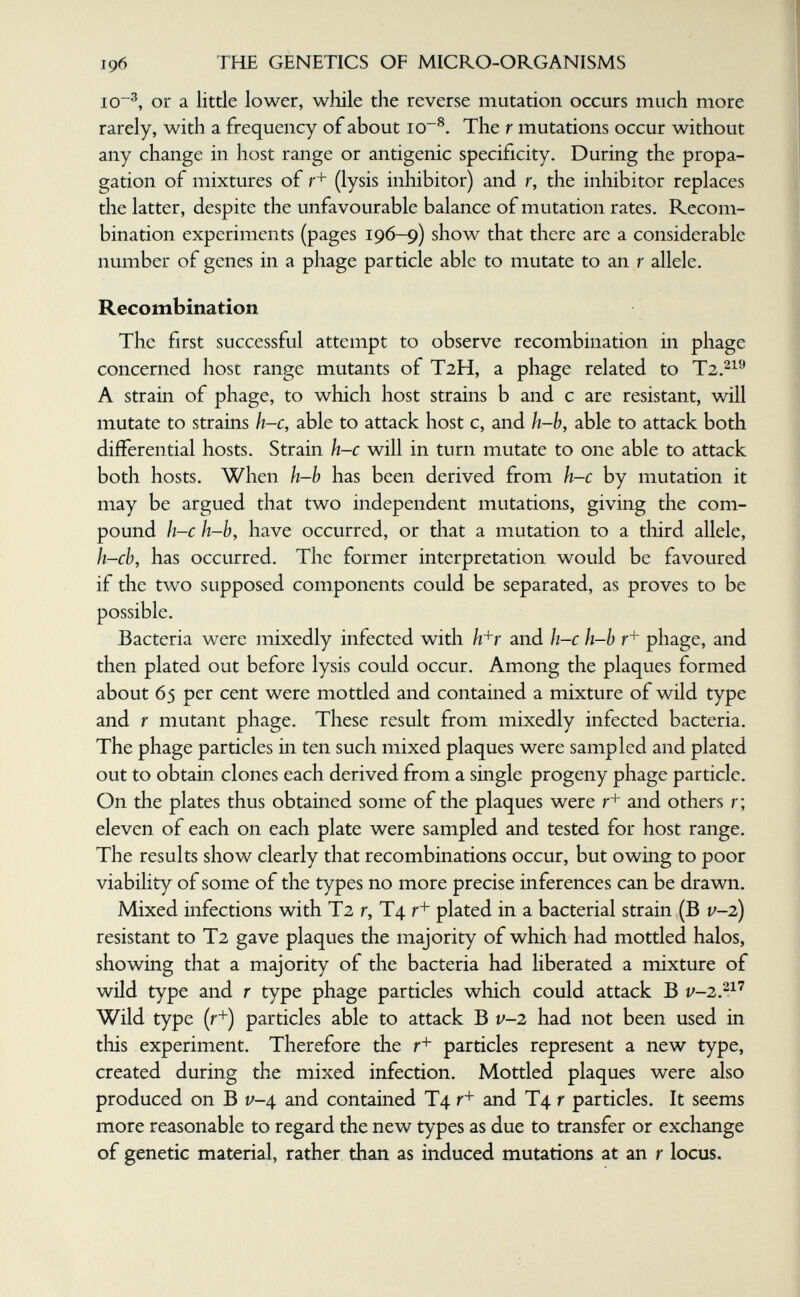 196 THE GENETICS OF MICRO-ORGANISMS 10'^, or a little lower, while the reverse mutation occurs much more rarely, with a frequency of about io~^. The r mutations occur without any change in host range or antigenic specificity. During the propa¬ gation of mixtures of r+ (lysis inhibitor) and r, the inhibitor replaces the latter, despite the unfavourable balance of mutation rates. Recom¬ bination experiments (pages 196-9) show that there are a considerable number of genes in a phage particle able to mutate to an r allele. Recombination The first successful attempt to observe recombination in phage concerned host range mutants of T2H, a phage related to A strain of phage, to which host strains b and с are resistant, will mutate to strains h-c, able to attack host c, and h-h, able to attack both differential hosts. Strain h-c will in turn mutate to one able to attack both hosts. When h-b has been derived from h-c by mutation it may be argued that two independent mutations, giving the com¬ pound h-c h-b, have occurred, or that a mutation to a third allele, h-cb, has occurred. The former interpretation would be favoured if the two supposed components could be separated, as proves to be possible. Bacteria were mixedly infected with hb' and h-c h-h phage, and then plated out before lysis could occur. Among the plaques formed about 65 per cent were mottled and contained a mixture of wild type and r mutant phage. These result from mixedly infected bacteria. The phage particles in ten such mixed plaques were sampled and plated out to obtain clones each derived from a single progeny phage particle. On the plates thus obtained some of the plaques were and others r; eleven of each on each plate were sampled and tested for host range. The results show clearly that recombinations occur, but owing to poor viability of some of the types no more precise inferences can be drawn. Mixed infections with T2 r, T4 r'* plated in a bacterial strain (B v-2) resistant to T2 gave plaques the majority of which had mottled halos, showing that a majority of the bacteria had liberated a mixture of wild type and r type phage particles which could attack В Wild type (r+) particles able to attack В v-2 had not been used in this experiment. Therefore the particles represent a new type, created during the mixed infection. Mottled plaques were also produced on В v-4 and contained T4 r+ and T4 r particles. It seems more reasonable to regard the new types as due to transfer or exchange of genetic material, rather than as induced mutations at an r locus.