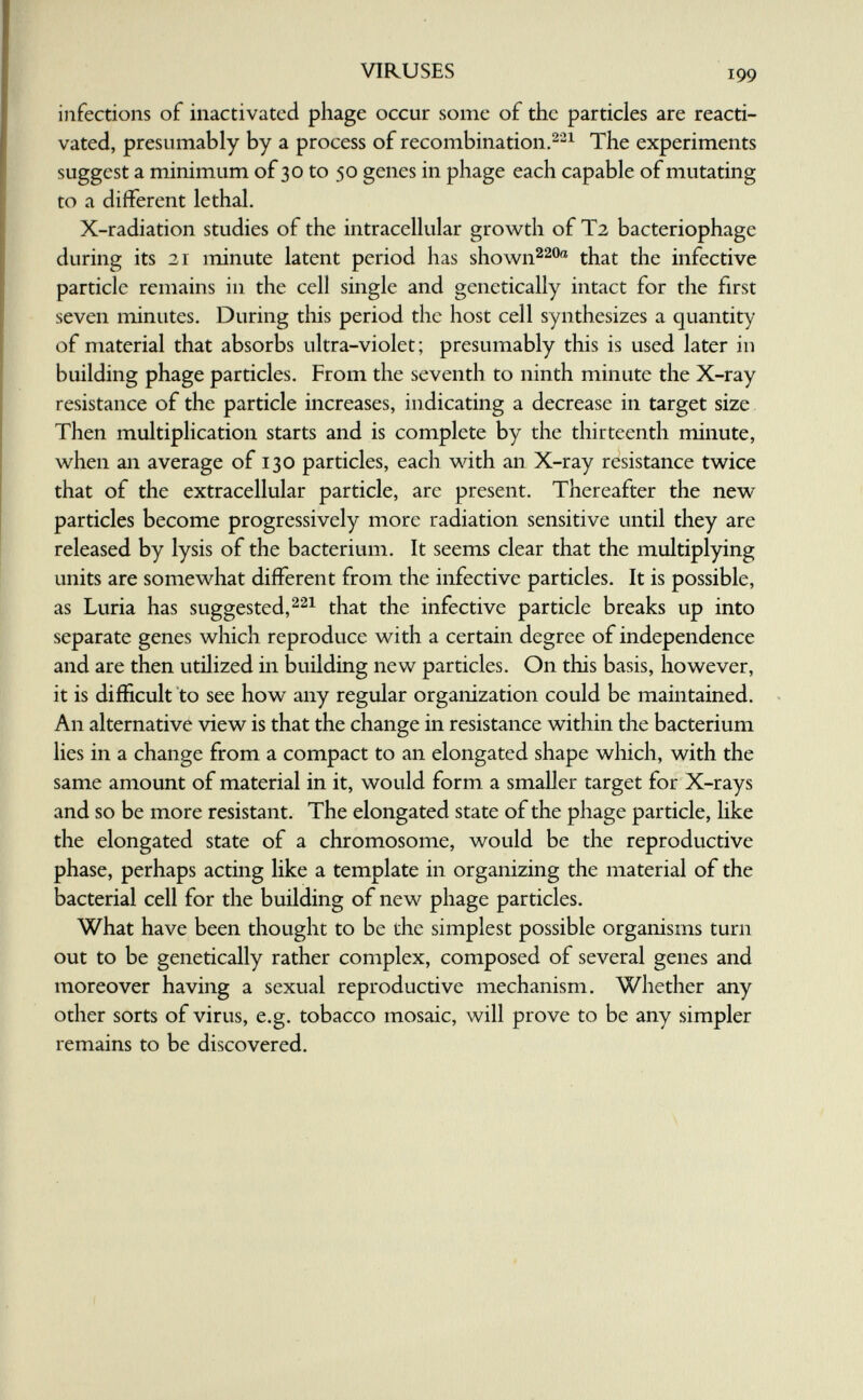 VIRUSES 199 infections of inactivated phage occur some of the particles are reacti¬ vated, presumably by a process of recombination.^'-^ The experiments suggest a minimum of 30 to 50 genes in phage each capable of mutating to a different lethal. X-radiation studies of the intracellular growth of T2 bacteriophage during its 21 minute latent period has shown^^o® that the infective particle remains in the cell single and genetically intact for the first seven minutes. During this period the host cell synthesizes a quantity of material that absorbs ultra-violet; presumably this is used later in building phage particles. From the seventh to ninth minute the X-ray resistance of the particle increases, indicating a decrease in target size Then multiplication starts and is complete by the thirteenth minute, when an average of 130 particles, each with an X-ray resistance twice that of the extracellular particle, are present. Thereafter the new particles become progressively more radiation sensitive until they are released by lysis of the bacterium. It seems clear that the multiplying units are somewhat different from the infective particles. It is possible, as Luria has suggested, that the infective particle breaks up into separate genes which reproduce with a certain degree of independence and are then utilized in building new particles. On this basis, however, it is difficult to see how any regular organization could be maintained. An alternative view is that the change in resistance within the bacterium lies in a change from a compact to an elongated shape wliich, with the same amount of material in it, would form a smaller target for X-rays and so be more resistant. The elongated state of the phage particle, hke the elongated state of a chromosome, would be the reproductive phase, perhaps acting like a template in organizing the material of the bacterial cell for the building of new phage particles. What have been thought to be the simplest possible organisms turn out to be genetically rather complex, composed of several genes and moreover having a sexual reproductive mechanism. Whether any other sorts of virus, e.g. tobacco mosaic, will prove to be any simpler remains to be discovered.