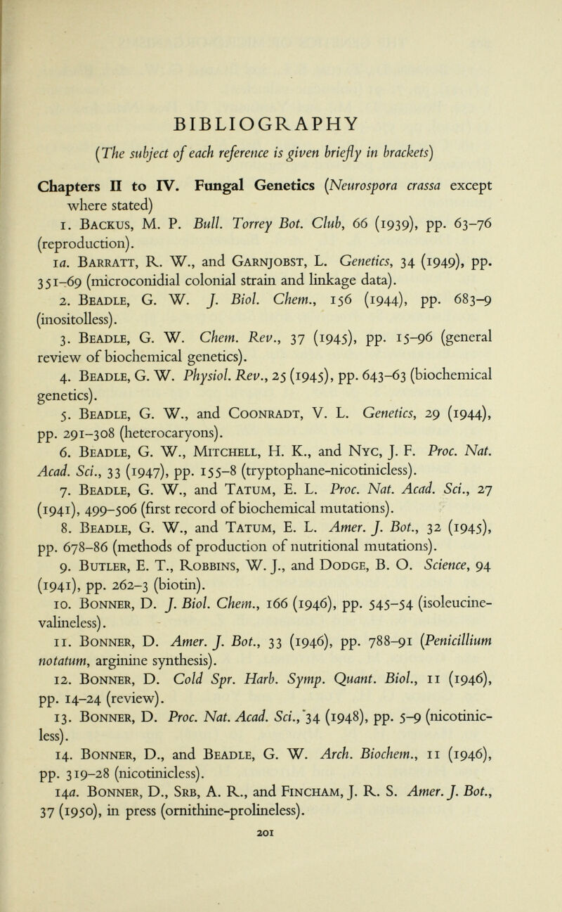 BIBLIOGRAPHY {The subject of each reference is given briefly in brackets) Chapters II to IV. Fungal Genetics (Neurospora crassa except where stated) 1. Backus, M. P. Bull. Torrey Bot. Club, 66 (1939), pp. 63-76 (reproduction). la. Barratt, R. W., and Garnjobst, L. Genetics, 34 (1949), pp. 351-69 (microconidial colonial strain and linkage data). 2. Beadle, G. W. J. Biol. Chem., 156 (1944), pp. 683-9 (inositolless). 3. Beadle, G. W. Chem. Rev., 37 (1945), pp. 15-96 (general review of biochemical genetics). 4. Beadle, G.W. P/zy^/o/. 25 (1945), pp. 643-63 (biochemical genetics). 5. Beadle, G. W., and Coonradt, V. L. Genetics, 29 (1944), pp. 291-308 (heterocaryons). 6. Beadle, G. W., Mitchell, H. K., and Nyc, J. F. Proc. Nat. Acad. Sci., 33 (1947), pp. 155-8 (tryptophane-nicotinicless). 7. Beadle, G. W., and Tatum, E. L. Proc. Nat. Acad. Sci., 27 (1941), 499-506 (first record of biochemical mutations). 8. Beadle, G. W., and Tatum, E. L. Amer. J. Bot., 32 (1945), pp. 678-86 (methods of production of nutritional mutations). 9. Butler, E. T., Robbins, W. J., and Dodge, B. O. Science, 94 (1941), pp. 262-3 (biotin). 10. Bonner, D. J. Biol. Chem., 166 (1946), pp. 545-54 (isoleucine- valineless). 11. Bonner, D. Amer. J. Bot., 33 (1946), pp. 788-91 (Pénicillium notatum, arginine synthesis). 12. Bonner, D. Cold Spr. Harb. Symp. Quant. Biol., 11 (1946), pp. 14-24 ( review). 13. Bonner, D. Proc. Nat. Acad. 5d.,*34 (1948), pp. 5-9 (nicotinic- less). 14. Bonner, D., and Beadle, G. W. Arch. Biochem., 11 (1946), pp. 319-28 (nicotinicless). 14a. Bonner, D., Srb, A. R., and Fincham, J. R. S. Amer. J. Bot., 37 (1950), in press (omithine-prolineless). 201