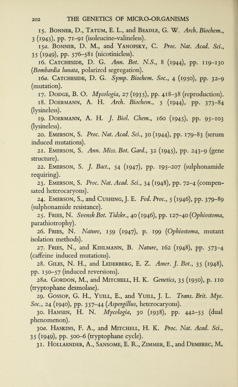 202 THE GENETICS OF MICRO-ORGANISMS 15. Bonner, D., Tatum, E. L., and Beadle, G. W. Arch. Biochem.y 3 (1943), pp. 71-91 (isoleucine-valineless). 1$а. Bonner, D. M., and Yanofsky, C. Proc. Nat. Acad. Sci., 35 (1949)» PP- 576-581 (nicotinicless). 16. Catcheside, D. G. Ann. Bot. N.S., 8 (1944), pp. 119-130 (Bombardia lunata, polarized segregation). 16a. Catcheside, D. G. Symp. Biochem. Soc., 4 (1950), pp. 32-9 (mutation). 17. Dodge, B. O. Mycologia, 27 (1935), pp. 418-38 (reproduction). 18. Doermann, a. H. Arch. Biochem., 5 (1944), pp. 373-84 (lysineless). 19. Doermann, A. H. J. Biol. Chem., 160 (1945), pp. 95-103 (lysineless). 20. Emerson, S. Proc. Nat. Acad. Sci., 30 (1944), pp. 179-83 (serum induced mutations). 21. Emerson, S. Ann. Miss. Bot. Gard., 32 (1945), pp. 243-9 (gene structure). 22. Emerson, S. J. Bact., 54 (1947), pp. 195-207 (sulphonamide requiring). 23. Emerson, S. Proc. Nat. Acad. Sci., 34 (1948), pp. 72-4 (compen¬ sated heterocaryons). 24. Eivíerson, s., and CusmNG, J. E. Fed. Proc., 5 (1946), pp. 379-89 (sulphonamide resistance). 25. Fries, N. SvenskBot. Tidskr., 40 (1946), pp. 127-40 (Ophiostoma, parathiotrophy). 26. Fries, N. Nature, 159 (1947), p. 199 {Ophiostoma, mutant isolation methods). 27. Fries, N., and Kihlmann, B. Nature, 162 (1948), pp. 573-4 (caffeine induced mutations). 28. Giles, N. H., and Lederberg, E. Z. Amer. J. Bot., 35 (1948), pp. 150-57 (induced reversions). 280. Gordon, M., and Mitchell, H. K. Genetics, 35 (1950), p. no (tryptophane desmolase). 29. Gossop, G. H., Yuill, E., and Yuill, J. L. Trans. Brit. Мус. Soc., 24 (1940), pp. 337-44 [Aspergillus, heterocaryons). 30. Hansen, H. N. Mycologia, 30 (1938), pp. 442-55 (dual phenomenon). Soa. Haskins, F. A., and Mitchell, H. K. Proc. Nat. Acad. Sci., 35 (1949), pp. 500-6 (tryptophane cycle). 31. HoLLAENDER, A., Sansome, E. R., Zimmer, E., and Demerec, M.