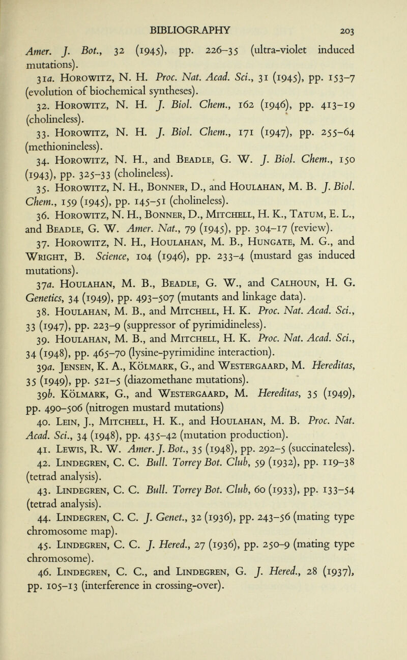 BIBLIOGRAPHY 203 Amer. J. Bot., 32 (1945), pp. 226-35 (ultra-violet induced mutations). 3iiz. Horowitz, N. H. Proc. Nat. Acad. Sci., 31 (1945), pp. 153-7 (evolution of biochemical syntheses). 32. Horowitz, N. H. J. Biol. Chem., 162 (1946), pp. 413-19 (cholineless). 33. Horowitz, N. H. J. Biol. Chem., 171 (1947), pp. 255-64 (methionineless). 34. Horowitz, N. H., and Beadle, G. W. J. Biol. Chem., 150 (1943), PP- 325-33 (cholineless). 35. Horowitz, N. H., Bonner, D., and Houlahan, M. B. J. Biol, ehem., 159 (1945), pp. 145-51 (cholineless). 36. Horowitz, N. H., Bonner, D., Mitchell, H. K., Tatum, E. L., and Beadle, G. W. Amer. Nat., 79 (1945), pp. 304-17 (review). 37. Horowitz, N. H., Houlahan, M. В., Hungate, M. G., and Wright, B. Science, 104 (1946), pp. 233-4 (mustard gas induced mutations). 370. Houlahan, M. В., Beadle, G. W., and Calhoun, H. G. Genetics, 34 (1949), pp. 493-507 (mutants and linkage data). 38. Houlahan, M. В., and Mitchell, H. K. Proc. Nat. Acad. Sci., 33 (1947), pp. 223-9 (suppressor of pyrimidineless). 39. Houlahan, M. В., and Mitchell, H. K. Proc. Nat. Acad. Sci., 34 (1948), pp. 465-70 (lysine-pyrimidine interaction). 390. Jensen, K. A., Kölmark, G., and Westergaard, M. Hereditas, 35 (1949)» pp- 521-5 (diazomethane mutations). 39I?. Kölmark, G., and Westergaard, M. Hereditas, 35 (1949), pp. 490-506 (nitrogen mustard mutations) 40. Lein, J., Mitchell, H. K., and Houlahan, M. B. Proc. Nat. Acad. Sci., 34 (1948), pp. 435-42 (mutation production). 41. Lewis, R. W. Amer. J. Bot., 35 (1948), pp. 292-5 (succinateless). 42. Lindegren, C. C. Bull. Torrey Bot. Club, 59 (1932), pp. 119-38 (tetrad analysis). 43. Lindegren, C. C. Bull. Torrey Bot. Club, 60(1933), pp. 133-54 (tetrad analysis). 44. Lindegren, C. C. J. Genet., 32 (1936), pp. 243-56 (mating type chromosome map). 45. Lindegren, C. C. J. Hered., 27 (1936), pp. 250-9 (mating type chromosome). 46. Lindegren, C. C., and Lindegren, G. J. Hered., 28 (1937), pp. 105-13 (interference in crossing-over).