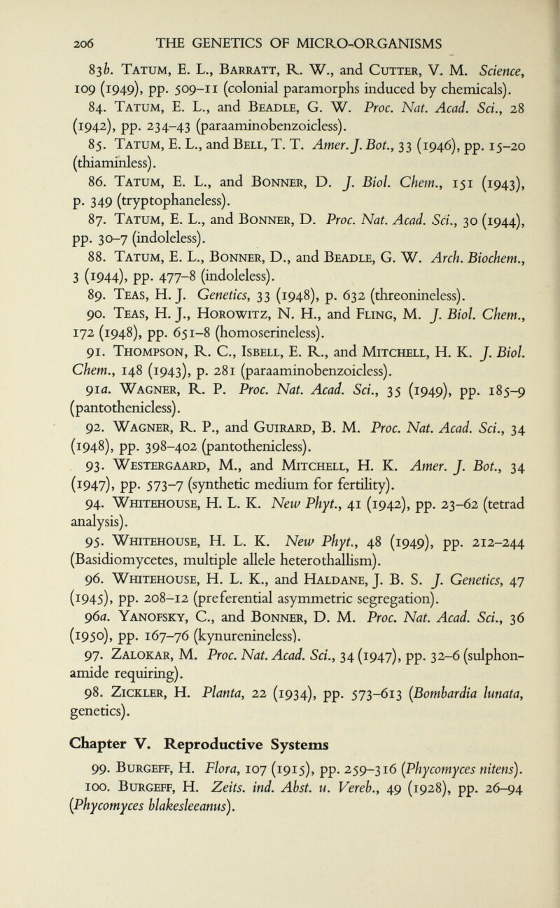 20б ТЫЕ GENETICS OF MICRO-ORGANISMS 83 Tatum, е. L., Barratt, R. W., and Cutter, V. M. Science, 109 (1949), pp. 509-11 (colonial paramorphs induced by chemicals). 84. Tatum, E. L., and Beadle, G. W. Proc. Nat. Acad. Sci., 28 (1942), pp. 234-43 (paraaminobenzoicless). 85. Tatum, E. L., and Bell, T. T. Amer. J. Bot., 33 (1946), pp. 15-20 (thiaminless). 86. Tatum, E. L., and Bonner, D. J. Biol. Chem., 151 (1943), p. 349 (tryptophaneless). 87. Tatum, E. L., and Bonner, D. Proc. Nat. Acad. Sci., 30 (1944), pp. 30-7 (indoleless). 88. Tatum, E. L., Bonner, D., and Beadle, G. W. Arch. Biochem., 3 (1944), pp. 477-8 (indoleless). 89. Teas, H.J. Genetics, 33 (1948), p. 632 (threonineless). 90. Teas, H. J., Horowitz, N. H., and Fling, M. J. Biol. Chem., 172 (1948), pp. 651-8 (homoserineless). 91. Thompson, R. C., Isbell, E. R., and Mitchell, H. K. J. Biol, ehem., 148 (1943), p. 281 (paraaminobenzoicless). 91a. Wagner, R. P. Proc. Nat. Acad. Sci., 35 (1949), pp. 185-9 (pantothenicless). 92. Wagner, R. P., and Guirard, B. M. Proc. Nat. Acad. Sci., 34 (1948), pp. 398-402 (pantothenicless). 93. Westergaard, M., and Mitchell, H. K. Amer. J. Bot., 34 (1947), pp. 573-7 (synthetic medium for fertihty). 94. Whitehouse, H. L. K. New Phyt., 41 (1942), pp. 23-62 (tetrad analysis). 95. Whitehouse, H. L. K. New Phyt., 48 (1949), pp. 212-244 (Basidiomycetes, multiple allele heterothalhsm). 96. Whitehouse, H. L. K., and Haldane, J. B. S. J. Genetics, 47 (1945), pp. 208-12 (preferential asymmetric segregation). 96iZ. Yanofsky, C., and Bonner, D. M. Proc. Nat. Acad. Sci., 36 (1950), pp. 167-76 (kynurenineless). 97. Zalokar, M. Proc. Nat. Acad. Sci., 34 (1947), pp. 32-6 (sulphon- amide requiring). 98. ZiCKLER, H. Planta, 22 (1934), pp. 573-613 {Bombardia lunata, genetics). Chapter V. Reproductive Systems 99. BuRGEFF, H. Flora, 107 (1915), pp. 259-316 (Phycomyces nitens). 100. BuRGEFF, H. Zeits. ind. Abst. u. Vereb., 49 (1928), pp. 26-94 {Phycomyces blakesleeanus).