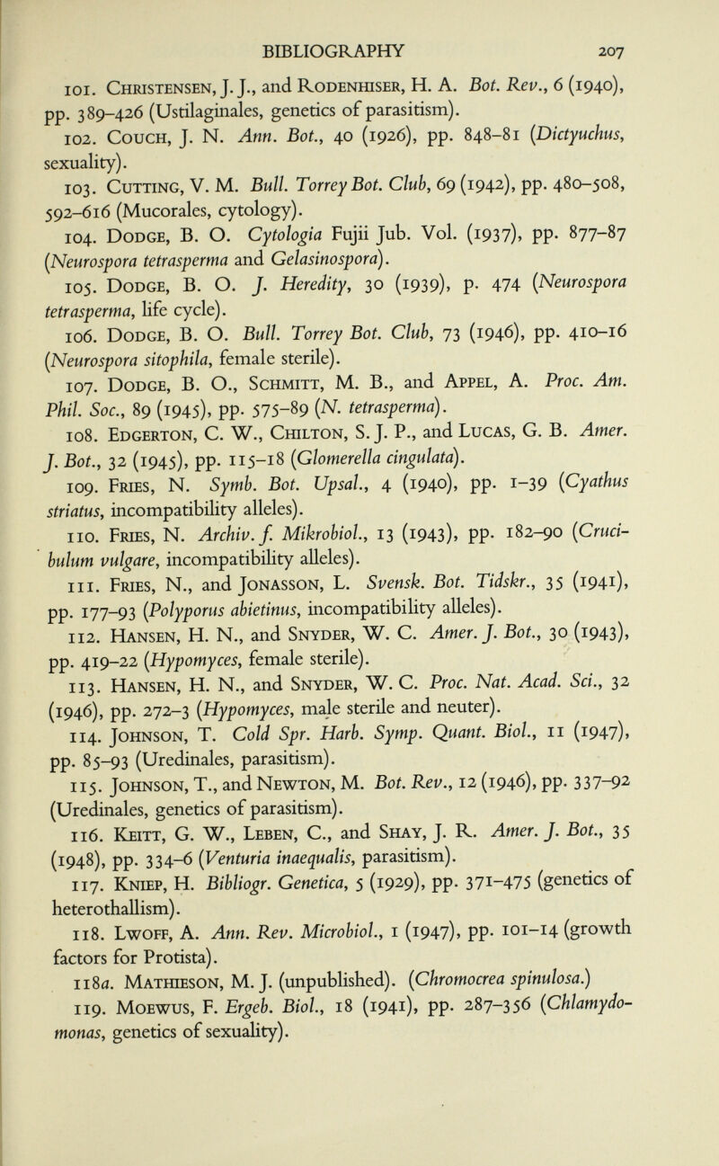 BIBLIOGRAPHY 207 101. Christensen, J. J., and rodenfflser, H. A. Bot. Rev., 6 (194.0), pp. 389-426 (Ustilaginales, genetics of parasitism). 102. Couch, J. N. Ann. Bot., 40 (1926), pp. 848-81 {Dictyuchus, sexuality). 103. Cutting, V. M. Bull. TorreyBot. Club, 69 (1942), pp. 480-508, 592-616 (Mucorales, cytology). 104. Dodge, B. O. Cytologia Fujii Jub. Vol. (1937), pp. 877-87 {Neurospora tetrasperma and Gelasino spora). 105. Dodge, В. О. J. Heredity, 30 (1939), p. 474 {Neurospora tetrasperma, life cycle). 106. Dodge, B. O. Bull. Torrey Bot. Club, 73 (1946), pp. 410-16 (Neurospora sitophila, female sterile). 107. Dodge, B. O., Schmitt, M. В., and Appel, A. Proc. Am. Phil. Soc., 89 (1945), pp. 575-89 (N. tetrasperma). 108. Edgerton, C. W., Chilton, S.J. P., and Lucas, G. B. Amer. J. Bot., 32 (1945), pp. 115-18 (Glomerella cingulatd). 109. Fries, N. Symb. Bot. Upsal., 4 (1940), pp. 1-39 (Cyathus striatus, incompatibility alleles). no. Fries, N. Archiv./. MikrohioL, 13 (1943), pp. 182-90 (Cruci- bulum vulgare, incompatibility alleles). 111. Fries, N., and Jonasson, L. Svensk. Bot. Tidskr., 35 (1941), pp. 177-93 (Polyporus abietinus, incompatibility alleles). 112. Hansen, H. N., and Snyder, W. C. Amer. J. Bot., 30 (1943), pp. 419-22 (Hypomyces, female sterile). 113. Hansen, H. N., and Snyder, W. C. Proc. Nat. Acad. Sci., 32 (1946), pp. 272-3 (Hypomyces, male sterile and neuter). 114. Johnson, T. Cold Spr. Harb. Symp. Quant. Biol, 11 (1947)» pp. 85-93 (Uredinales, parasitism). 115. Johnson, T., and Newton, M. Bot. Rev., 12 (1946), pp- 337-92 (Uredinales, genetics of parasitism). 116. Keitt, G. W., Leben, С., and Shay, J. R. Amer. J. Bot., 35 (1948), pp. 334-6 (Venturia inaequalis, parasitism). 117. Kniep, H. Bibliogr. Genetica, 5 (1929), pp. 371-475 (genetics of heterothallism). 1x8. Lwoff, a. Ann. Rev. Microbiol, i (1947), pp. 101-14 (growth factors for Protista). 1180. Mathieson, M. J. (unpublished). (Chromocrea spinulosa.) 119. MoEWUS, F. Ergeb. Biol., 18 (1941), pp. 287-356 (Chlamydo- monas, genetics of sexuality).