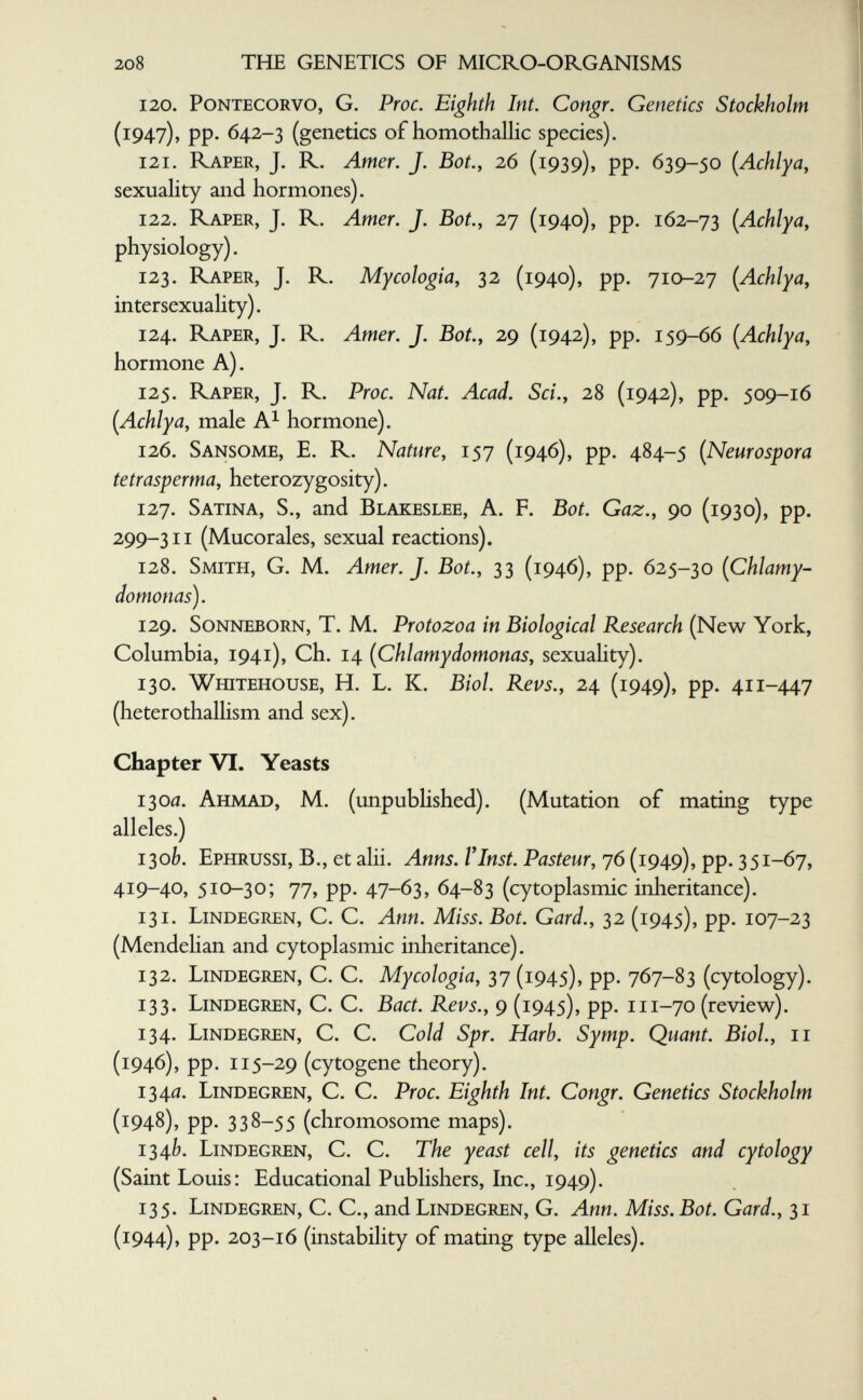 208 тые genetics of micro-organisms 120. pontecorvo, G. Pwc. Eighth Int. Congr. Genetics Stockholm (1947), pp. 642-3 (genetics of homothallic species). 121. Raper, J. R. Amer. J. Bot., 26 (1939), pp. 639-50 (Achlya, sexuality and hormones). 122. Raper, J. R. Amer. J. Bot., 2r¡ (1940), pp. 162-73 (Achlya, physiology). 123. Raper, J. R. Mycologia, 32 (1940), pp. 710-27 {Achlya, intersexuality). 124. Raper, J. R. Amer. J. Bot., 29 (1942), pp. 159-66 [Achlya, hormone A). 125. Raper, J. R. Proc. Nat. Acad. Sci., 28 (1942), pp. 509-16 (Achlya, male A^ hormone). 126. Sansome, E. R. Nature, 157 (1946), pp. 484-5 {Neurospora te trasperma, heterozygosity). 127. Satina, S., and Blakeslee, A. F. Bot. Gaz., 90 (1930), pp. 299-311 (Mucorales, sexual reactions). 128. Smith, G. M. Amer. J. Bot., 33 (1946), pp. 625-30 (Chlamy- domonas). 129. Sonneborn, T. M. Protozoa in Biological Research (New York, Columbia, 1941), Ch. 14 [Chlamydomonas, sexuality). 130. Whitehouse, h. L. K. Biol. Revs., 24 (1949), pp. 411-447 (heterothalhsm and sex). Chapter VI. Yeasts i зой. Ahmad, M. (unpubhshed). (Mutation of mating type alleles.) i^ob. Ephrussi, в., et alii. Anns. Г Inst. Pasteur, 76 (1949), pp. 351-67, 419-40, 510-30; 77, pp. 47-63, 64-83 (cytoplasmic inheritance). 131. Lindegren, C. C. Ann. Miss. Bot. Gard., 32 (1945), pp. 107-23 (Mendehan and cytoplasmic inheritance). 132. Lindegren, C. C. Mycologia, 37 (1945), pp. 767-83 (cytology). 133. Lindegren, C. C. Bact. Revs., 9 (1945), pp. 111-70 (review). 134. Lindegren, C. C. Cold Spr. Harb. Symp. Quant. Biol., 11 (1946), pp. 115-29 (cytogene theory). 134îî. Lindegren, C. C. Proc. Eighth Int. Congr. Genetics Stockholm (1948), pp. 338-55 (chromosome maps). 134b. Lindegren, C. C. The yeast cell, its genetics and cytology (Saint Louis: Educational Publishers, Inc., 1949). 135. Lindegren, C. C., and Lindegren, G. Ann. Miss. Bot. Gard., 31 (1944), pp. 203-16 (instability of mating type alleles).