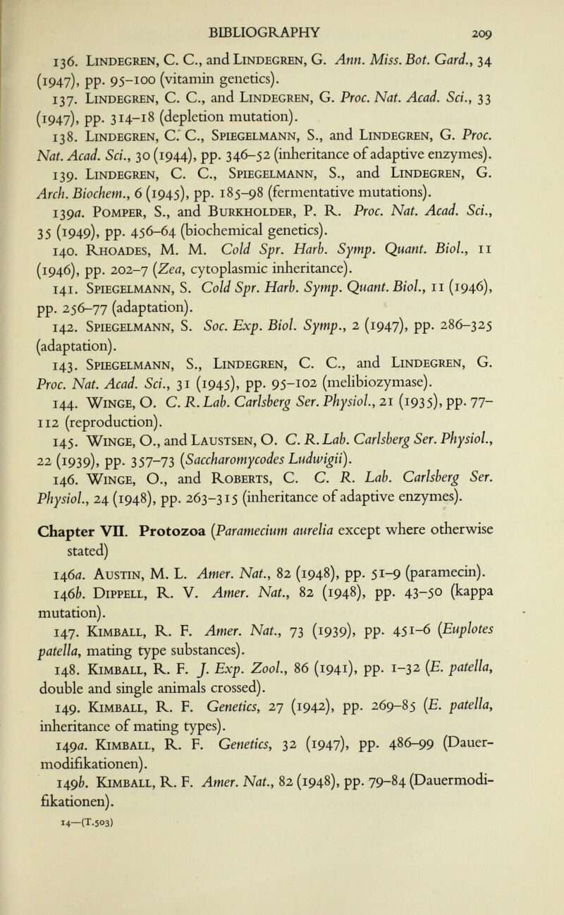 bibliography 209 136. Lindegren, с. е., and Lindegren, G. Ann. Miss. Bot. Gard.y 34 (1947), pp. 95-100 (vitamin genetics). 137. Lindegren, C. C., and Lindegren, G. Proc. Nat. Acad. Sci., 33 (1947), pp. 314-18 (depletion mutation). 138. Lindegren, C.'C., Spiegelmann, S., and Lindegren, G. Proc. Nat. Acad. Sci., 30 (1944), pp. 346-52 (inheritance of adaptive enzymes). 139. Lindegren, C. C., Spiegelmann, S., and Lindegren, G. Arch. Biochem., 6 (1945), pp. 185-98 (fermentative mutations). 1390. Pomper, S., and Burkholder, P. R. Proc. Nat. Acad. Sci., 35 (1949)» pp- 456-64 (biochemical genetics). 140. Rhoades, M. M. Cold Spr. Harb. Symp. Quant. Biol., 11 (1946), pp. 202-7 (Zea, cytoplasmic inheritance). 141. Spiegelmann, S. Cold Spr. Harb. Symp. Quant. Biol., 11 (1946), pp. 256-77 (adaptation). 142. Spiegelmann, S. Soc. Exp. Biol. Symp., 2 (1947), pp. 286-325 (adaptation). 143. Splegelmann, S., Lindegiœn, с. с., and Lindegren, g. Proc. Nat. Acad. Sci., 31 (1945), pp. 95-102 (melibiozymase). 144. Winge, O. C. R. Lab. Carlsberg Ser. Physiol, 21 (1935), pp. 77- 112 (reproduction). 145. Winge, O., and Laustsen, O. C. R. Lab. Carlsberg Ser. Physiol., 22 (1939), pp. 357-73 (Saccharomycodes Ludwigii). 146. Winge, O., and Roberts, C. C. R. Lab. Carlsberg Ser. Physiol., 24 (1948), pp. 263-315 (inheritance of adaptive enzymes). Chapter VII. Protozoa [Paramecium aurelia except where otherwise stated) 1460. Austin, M. L. Amer. Nat., 82 (1948), pp. 51-9 (paramecin). 146^?. Dippell, R. V. Amer. Nat., 82 (1948), pp. 43-50 (kappa mutation). 147. Kimball, R. F. Amer. Nat., 73 (1939), pp. 451-6 [Euplotes patella, mating type substances). 148. Kjmball, R. F. J. Exp. ZooL, 86 (1941), pp. 1-32 (£. patella, double and single animals crossed). 149. Kimball, R. F. Genetics, 27 (1942), pp. 269-85 {E. patella, inheritance of mating types). 1490. Kimball, R. F. Genetics, 32 (1947), pp. 486-99 (Dauer- modifikationen). 14.9b. Kimball, R. F. Amer. Nat., 82 (1948), pp. 79-84 (Dauermodi¬ fikationen). 14—(t.503)
