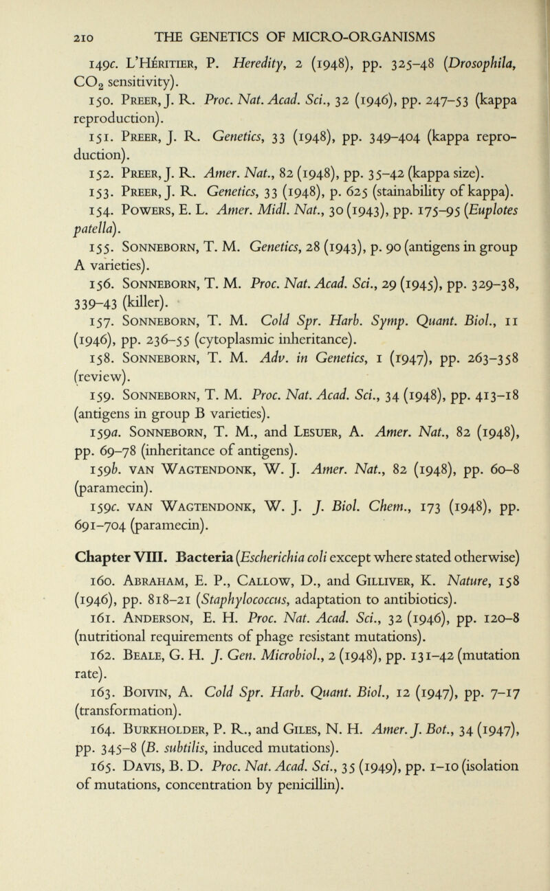 210 THE GENETICS OF MICRO-ORGANISMS 149c. L'Héritier, P. Heredity^ 2 (1948), pp. 325-48 [Drosophila, CO2 sensitivity). 150. Freer, J. R. Proc. Nat. Acad. Sci., 32 (1946), pp. 247-53 (kappa reproduction). 151. Freer, J. R. Genetics^ 33 (1948), pp. 349-404 (kappa repro¬ duction). 152. Freer, J. R. Amer. Nat., 82 (1948), pp. 35-42 (kappa size). 153. Freer, J. R. Genetics, 33 (1948), p. 625 (stainability of kappa). 154. Fowers, E. L. Amer. Midi. Nat., 30 (1943), pp. 175-95 {Euplotes patella). 155. Sonneborn, T. M. Genetics, 28 (1943), p. 90 (antigens in group A varieties). 156. Sonneborn, T. M. Proc. Nat. Acad. Sci., 29 (1945), pp. 329-38, 339-43 (killer). 157. Sonneborn, T. M. Cold Spr. Harb. Symp. Quant. Biol, 11 (1946), pp. 236-55 (cytoplasmic inheritance). 158. Sonneborn, T. M. Adv. in Genetics, i (1947), pp. 263-358 (review). 159. Sonneborn, T. M. Proc. Nat. Acad. Sci., 34 (1948), pp. 413-18 (antigens in group В varieties). 1590. Sonneborn, T. M., and Lesuer, A. Amer. Nat., 82 (1948), pp. 69-78 (inheritance of antigens). 159b. van Wagtendonk, W. J. Amer. Nat., 82 (1948), pp. 60-8 (paramecin). 159Í:. van Wagtendonk, W. J. J. Biol, ehem., 173 (1948), pp. 691-704 (paramecin). Chapter VIII. Bacteria {Escherichia coli except w^here stated otherwise) 160. Abraham, E. F., Callow, D., and Gilliver, K. Nature, 158 (1946), pp. 818-21 [Staphylococcus, adaptation to antibiotics). 161. Anderson, E. H. Proc. Nat. Acad. Sci., 32 (1946), pp. 120-8 (nutritional requirements of phage resistant mutations). 162. Beale, G. H. J. Gen. Microbiol., 2 (1948), pp. 131-42 (mutation rate). 163. BoiviN, A. Cold Spr. Harb. Quant. Biol, 12 (1947), pp. 7-17 (transformation). 164. Burkholder, F. R., and Giles, N. H. Amer. J. Bot., 34 (1947), pp. 345-8 (В. subtilis, induced mutations). 165. Davis, B. D. Proc. Nat. Acad. Sci., 35 (1949), pp. i-io (isolation of mutations, concentration by penicillin).