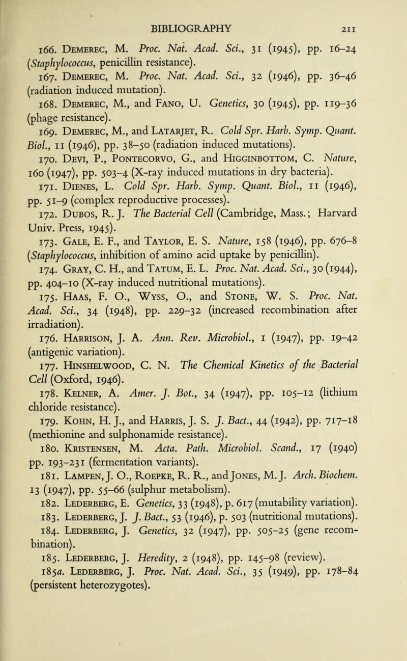 BIBLIOGRAPHY 211 166. Demerec, M. Proc. Nat. Acad. Sci.y 31 (1945), pp. 16-24 [Staphylococcus, penicillin resistance). 167. Demerec, M. Proc. Nat. Acad. Sci., 32 (1946), pp. 36-46 (radiation induced mutation). 168. Demerec, M,, and Fano, U. Genetics, 30 (1945), pp. 119-36 (phage resistance). 169. Demerec, M., and Latarjet, R. Cold Spr. Harb. Syrnp. Quant. Biol., II (1946), pp. 38-50 (radiation induced mutations). 170. Devi, P., Pontecorvo, G., and Higginbottom, C. Nature, 160 (1947), pp. 503-4 (X-ray induced mutations in dry bacteria). 171. Dienes, L. Cold Spr. Harb. Symp. Quant. Biol., 11 (1946), pp. 51-9 (complex reproductive processes). 172. DuBOS, R. J. The Bacterial Cell (Cambridge, Mass. ; Harvard Univ. Press, 1945). 173. Gale, E. F., and Taylor, E. S. Nature, 158 (1946), pp. 676-8 {^Staphylococcus, inhibition of amino acid uptake by penicillin). 174. Gray, C. H., and Tatum, E. L. Proc. Nat. Acad. Sci., 30 (1944), pp. 404-10 (X-ray induced nutritional mutations). 175. Haas, F. O., Wyss, O., and Stone, W. S. Proc. Nat. Acad. Sci., 34 (1948), pp. 229-32 (increased recombination after irradiation). 176. Harrison, J. A. Ann. Rev. Microbiol., i (1947), pp. 19-42 (antigenic variation). 177. Hinshelwood, C. N. The Chemical Kinetics of the Bacterial Cell (Oxford, 1946). 178. Ejelner, a. Amer. J. Bot., 34 (1947), pp. 105-12 (lithium chloride resistance). 179. KoHN, H. J., and Harris, J. S. J. Bact., 44 (1942), pp. 717-18 (methionine and sulphonamide resistance). 180. Kristensen, M. Acta. Path. Microbiol. Scand., 17 (1940) pp. 193-231 (fermentation variants). 181. Lampen, J. O., Roepke, R. R., and Jones, M.J. Arch. Biochem. 13 (1947), pp. 55-66 (sulphur metaboUsm). 182. Lederberg, E. Genetics, 33 (1948), p. 617 (mutabihty variation). 183. Lederberg, J. J. Bact., 53 (1946), p. 503 (nutritional mutations). 184. Lederberg, J. Genetics, 32 (1947), pp. 505-25 (gene recom¬ bination). 185. Lederberg, J. Heredity, 2 (1948), pp. 145-98 (review). 1850. Lederberg, J. Proc. Nat. Acad. Sci., 35 (1949), pp. 178-84 (persistent heterozygotes).