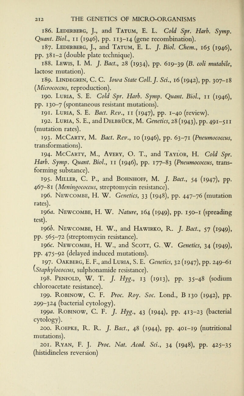 212 THE GENETICS OF MICRO-ORGANISMS 186. Lederberg, J., and Tatum, E. L. Cold Spr. Harh. Symp. Quant. Biol., II (1946), pp. 113-14 (gene recombination). 187. Lederberg, J., and Tatum, E. L. J. Biol. Chem., 165 (1946), pp. 381-2 (double plate technique). 188. Lewis, I. M. J. Bad., 28 (1934), pp. 619-39 (B. coli mutabile, lactose mutation). 189. Lindegren, C. C. Iowa State Coll. J. Sci., 16 (1942), pp. 307-18 [Micrococcus, reproduction). 190. Luria, S. E. Cold Spr. Harb. Symp. Quant. Biol., 11 (1946), pp. 130-7 (spontaneous resistant mutations). 191. Luria, S. E. Bact. Rev., 11 (1947), pp. 1-40 (review). 192. Luria, S. E., and Delbrück, M. Genetics, 28 (1943), pp. 491-511 (mutation rates). 193. McCarty, M. Bact. Rev., 10 (1946), pp. 63-71 (Pneumococcus, transformations). 194. McCarty, M., Avery, O. T., and Taylor, H. Cold Spr. Harb. Symp. Quant. Biol., 11 (1946), pp. 177-83 [Pneumococcus, trans¬ forming substance). 195. Miller, C. P., and Bohnhoff, M. J. Bact., 54 (1947), pp. 467-81 [Meningococcus, streptomycin resistance). 196. Newcombe, H. W. Genetics, 33 (1948), pp. 447-76 (mutation rates). i960. Newcombe, H. W. Nature, 164 (1949), pp. 150-1 (spreading test). 196b. Newcombe, H. W., and Hawirko, R. J. Bact., 57 (1949), pp. 565-72 (streptomycin resistance). 196^:. Newcombe, H. W., and Scott, G. W. Genetics, 34 (1949), pp. 475-92 (delayed induced mutations). 197. Oakberg, E. f., and Luria, S. E. Genetics, 32 (1947), pp. 249-61 (staphylococcus, sulphonamide resistance). 198. Penfold, W. T. J. Hyg., 13 (1913), pp. 35-48 (sodium chloroacetate resistance). 199. Robinow, С. F. Proc. Roy. Soc. Lond., В 130 (1942), pp. 299-324 (bacterial cytology). 1990. Robinow, С. F. J. Hyg., 43 (1944), pp. 413-23 (bacterial cytology). 200. Roepke, R. R. J. Bact., 48 (1944), pp. 401-19 (nutritional mutations). 201. Ryan, F. J. Proc. Nat. Acad. Sci., 34 (1948), pp. 425-35 (histidineless reversion)