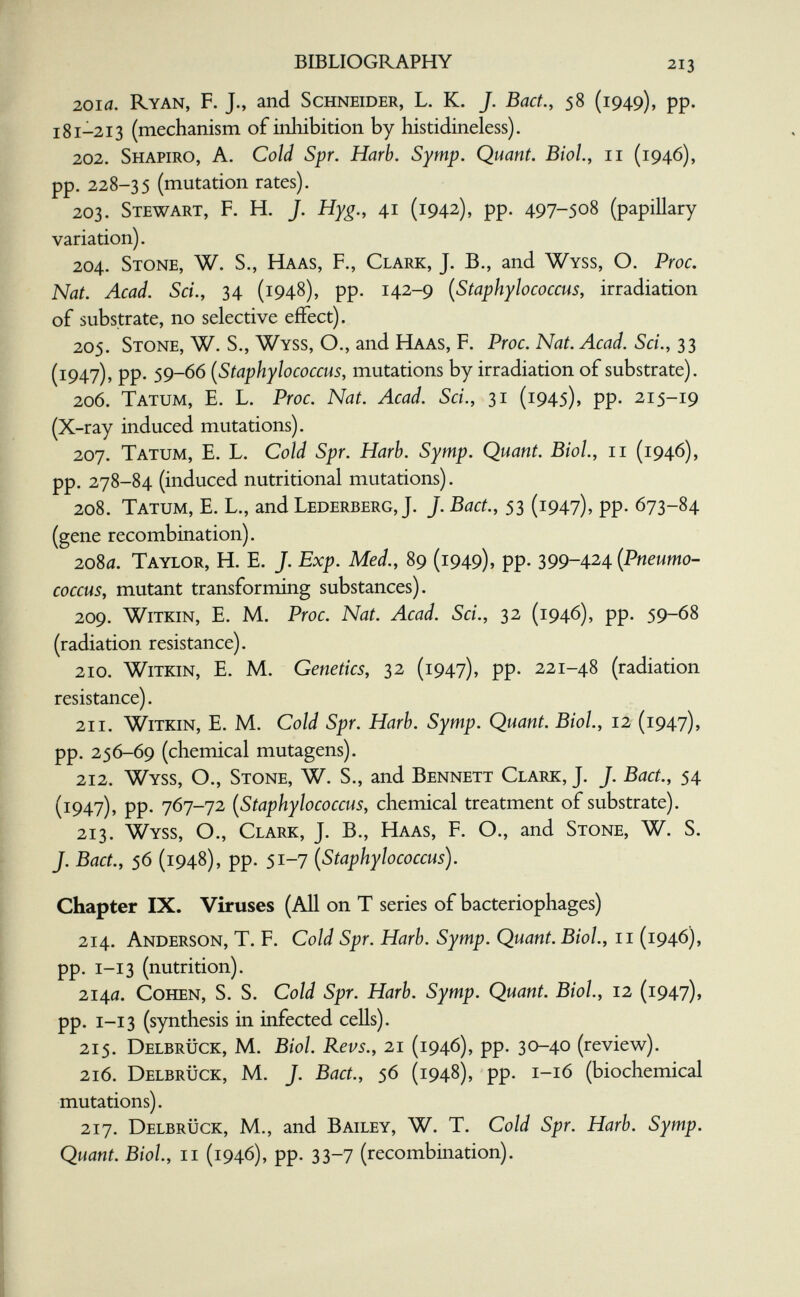 BIBLIOGRAPHY 213 201a. Ryan, F. J., and Schneider, L. K. J. Bact., 58 (1949), pp. 181-213 (mechanism of inhibition by histidineless). 202. Shapiro, A. Cold Spr. Harb. Symp. Quant. Biol, 11 (1946), pp. 228-35 (mutation rates). 203. Stewart, F. H. J. Hyg., 41 (1942), pp. 497-508 (papillary variation). 204. Stone, W. S., Haas, F., Clark, J. В., and Wyss, O. Proc. Nat. Acad. Sci., 34 (1948), pp. 142-9 {Staphylococcus, irradiation of substrate, no selective effect). 205. Stone, W. S., Wyss, O., and Haas, F. Proc. Nat. Acad. Sci., 33 (1947)? PP- 59-66 [Staphylococcus, mutations by irradiation of substrate). 206. Tatum, E. L. Proc. Nat. Acad. Sci., 31 (1945), pp. 215-19 (X-ray induced mutations). 207. Tatum, E. L. Cold Spr. Harb. Symp. Quant. Biol, 11 (1946), pp. 278-84 (induced nutritional mutations). 208. Tatum, E. L., and Lederberg, J. J. Bact., 53 (1947), pp. 673-84 (gene recombination). 2080. Taylor, H. E. J. Exp. Med., 89 (1949), pp. 399-424 {Pneumo- coccus, mutant transforming substances). 209. WiTKiN, E. M. Proc. Nat. Acad. Sci., 32 (1946), pp. 59-68 (radiation resistance). 210. WiTKiN, E. M. Genetics, 32 (1947), pp. 221-48 (radiation resistance). 211. WiTKiN, E. M. Cold Spr. Harb. Symp. Quant. Biol., 12 (1947), pp. 256-69 (chemical mutagens). 212. Wyss, O., Stone, W. S., and Bennett Clark, J. J. Bact., 54 (1947), pp. 767-72 [Staphylococcus, chemical treatment of substrate). 213. Wyss, O., Clark, J. В., Haas, F. O., and Stone, W. S. J. Bact., 56 (1948), pp. 51-7 [Staphylococcus). Chapter IX. Viruses (All on T series of bacteriophages) 214. Anderson, T. F. Cold Spr. Harb. Symp. Quant. Biol., 11 (1946), pp. I-13 (nutrition). 214a. Cohen, S. S. Cold Spr. Harb. Symp. Quant. Biol, 12 (1947), pp. 1-13 (synthesis in infected cells). 215. Delbrück, M. Biol. Revs., 21 (1946), pp. 30-40 (review). 216. Delbrück, M. J. Bact., 56 (1948), pp. 1-16 (biochemical mutations). 217. Delbrück, M., and Bailey, W. T. Cold Spr. Harb. Symp. Quant. Biol., II (1946), pp. 33-7 (recombination).