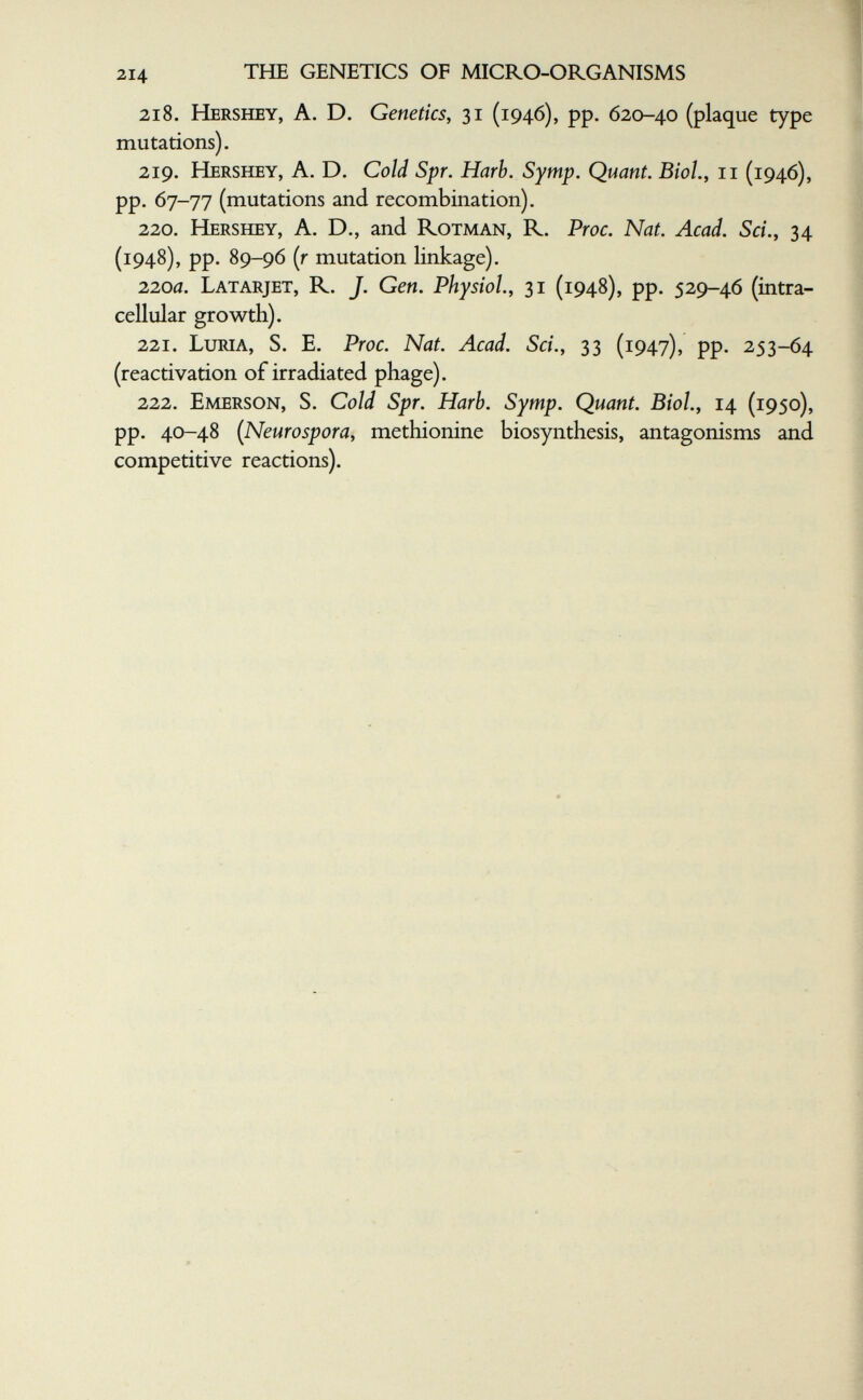 214 THE GENETICS OF MICRO-ORGANISMS 218. Hershey, a. D. Genetics, 31 (1946), pp. 620-40 (plaque type mutations). 219. Hershey, A. D. Cold Spr. Harb. Symp. Quant. Biol., 11 (1946), pp. 67-77 (mutations and recombination). 220. Hershey, A. D., and Rotman, R. Proc. Nat. Acad. Sci.y 34 (1948), pp. 89-96 (r mutation linkage). 220a. Latarjet, R. J. Gen. Physiol., 31 (1948), pp. 529-46 (intra¬ cellular growth). 221. Luria, S. E. Proc. Nat. Acad. Sci., 33 (1947), pp. 253-64 (reactivation of irradiated phage). 222. Emerson, S. Cold Spr. Harb. Symp. Quant. Biol., 14 (1950), pp. 40-48 (Neurospora, methionine biosynthesis, antagonisms and competitive reactions).