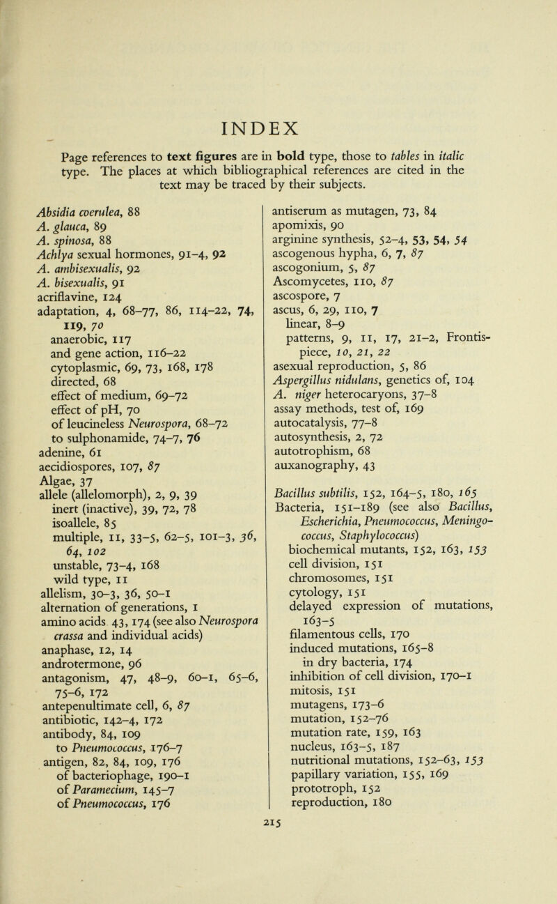 INDEX Page references to text figures are iii bold type, those to tabies in italic type. The places at which bibUographical references are cited in the text may be traced by their subjects. Absidia coerulea, 88 A. glauca, 89 A. spinosa, 88 Achlya sexual hormones, 91-4, 92 A. ambisexualis, 92 A. bisexualiSy 91 acriflavine, 124 adaptation, 4, 68-77, 86, 114-22, 74, 119, 70 anaerobic, 117 and gene action, 116-22 cytoplasmic, 69, 73, 168, 178 directed, 68 effect of medium, 69-72 effect of pH, 70 of leucineless Neurospora, 68-72 to sulphonamide, 74-7, 76 adenine, 61 aecidiospores, 107, 87 Algae, 37 allele (allelomorph), 2, 9, 39 inert (inactive), 39, 72, 78 isoallele, 85 multiple, II, 33-5, 62-5, 101-3, 36, 64, 102 unstable, 73-4, 168 wild type, II allelism, 30-3, 36, 50-1 alternation of generations, i amino acids 43,174 (see also Neurospora crassa and individual acids) anaphase, 12, 14 androtermone, 96 antagonism, 47, 48-9, 60-1, 65-6, 75-6, 172 antepenultimate cell, 6, 8y antibiotic, 142-4, 172 antibody, 84, 109 to Pneutnococcus, 176-7 antigen, 82, 84, 109, 176 of bacteriophage, 190-I of Paramecium, 145-7 of PneumococcuSf 176 antiserum as mutagen, 73, 84 apomixis, 90 arginine synthesis, 52-4, 53, 54, 34 ascogenous hypha, 6, 7, 87 ascogonium, 5, 87 Ascomycetes, 110, 87 ascospore, 7 ascus, 6, 29, no, 7 linear, 8-9 patterns, 9, II, 17, 21-2, Frontis¬ piece, 10, 21, 22 asexual reproduction, 5, 86 Aspergillus nidulans, genetics of, 104 A. niger heterocaryons, 37-8 assay methods, test of, 169 autocatalysis, 77-8 autosynthesis, 2, 72 autotrophism, 68 auxanography, 43 Bacillus subtilis, 152, 164-5, 180, 165 Bacteria, 151-189 (see also Bacillus, Escherichia, Pneumococcus, Meningo¬ coccus, Staphylococcus) biochemical mutants, 152, 163, 153 cell division, 151 chromosomes, 151 cytology, 151 delayed expression of mutations, 163-5 filamentous cells, 170 induced mutations, 165-8 in dry bacteria, 174 inhibition of cell division, 170-1 mitosis, 151 mutagens, 173-6 mutation, 152-76 mutation rate, 159, 163 nucleus, 163-5, 187 nutritional mutations, 152-63, 155 papillary variation, 155, 169 prototroph, 152 reproduction, 180 215
