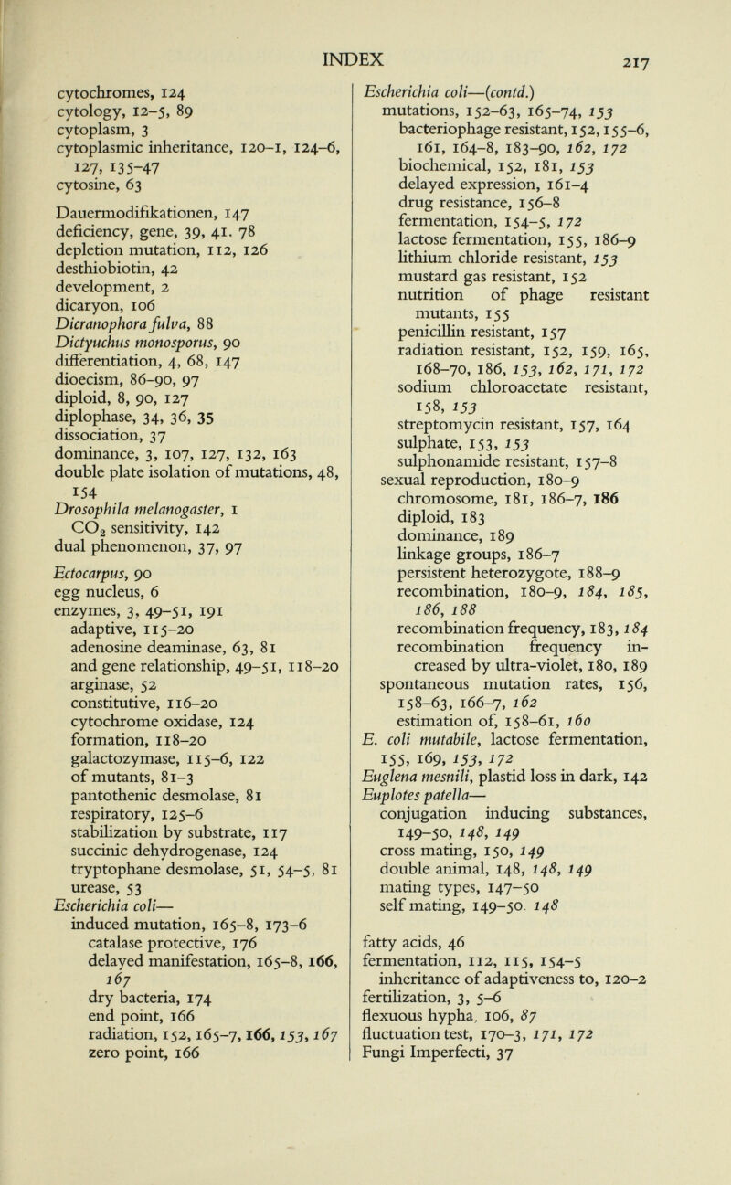 INDEX 217 cytochromes, 124 cytology, 12-5, 89 cytoplasm, 3 cytoplasmic inheritance, 120-1, 124-6, 127, 135-47 cytosine, 63 Dauermodifikationen, 147 deficiency, gene, 39, 41. 78 depletion mutation, 112, 126 desthiobiotin, 42 development, 2 dicaryon, 106 Dicramphora fulva, 88 Dictyuchus monosporus, 90 differentiation, 4, 68, 147 dioecism, 86-90, 97 diploid, 8, 90, 127 diplophase, 34, 36, 35 dissociation, 37 dominance, 3, 107, 127, 132, 163 double plate isolation of mutations, 48, 154 Drosophila melanogaster, i CO2 sensitivity, 142 dual phenomenon, 37, 97 Ectocarpus, 90 egg nucleus, 6 enzymes, 3, 49-51» 191 adaptive, 115-20 adenosine deaminase, 63, 81 and gene relationship, 49-51, 118-20 arginase, 52 constitutive, 116-20 cytochrome oxidase, 124 formation, 118-20 galactozymase, 115-6, 122 of mutants, 81-3 pantothenic desmolase, 81 respiratory, 125-6 stabihzation by substrate, 117 succinic dehydrogenase, 124 tryptophane desmolase, 51, 54-5, 81 urease, 53 Escherichia coli— induced mutation, 165-8, 173-6 catalase protective, 176 delayed manifestation, 165-8, 166, 167 dry bacteria, 174 end point, 166 radiation, 152,165-7,166,153^167 zero point, 166 Escherichia coli—(contd.) mutations, 152-63, 165-74, ^53 bacteriophage resistant, 152,155-6, 161, 164-8, 183-90, 162, 172 biochemical, 152, 181, 155 delayed expression, 161-4 drug resistance, 156-8 fermentation, 154-5, ^72 lactose fermentation, 155, 186-9 hthium chloride resistant, 155 mustard gas resistant, 152 nutrition of phage resistant mutants, 155 penicillin resistant, 157 radiation resistant, 152, 159, 165, 168-70, 186, 155, 162, 171, 172 sodium chloroacetate resistant, 158, J5J streptomycin resistant, 157, 164 sulphate, 15З, ^55 sulphonamide resistant, 157-8 sexual reproduction, 180-9 chromosome, 181, 186-7, 186 diploid, 183 dominance, 189 linkage groups, 186-7 persistent heterozygote, 188-9 recombination, 180-9, ^^5* 186, 188 recombination frequency, 183, J recombination frequency in¬ creased by ultra-violet, 180, 189 spontaneous mutation rates, 156, 158-63, 166-7, 162 estimation of, 158-61, 160 E. coli mutabile, lactose fermentation, 155, 169. 153, 172 Euglena mesnili, plastid loss in dark, 142 Euplotes patella— conjugation inducing substances, 149-50, 148, 149 cross mating, 150, 14g double animal, 148, 148, 14g mating types, 147-50 self mating, 149-50. 148 fatty acids, 46 fermentation, 112, 115, 154-5 inheritance of adaptiveness to, 120-2 fertihzation, 3, 5-6 flexuous hypha, 106, 87 fluctuation test, 170-3, J 71, 172 Fungi Imperfecti, 37