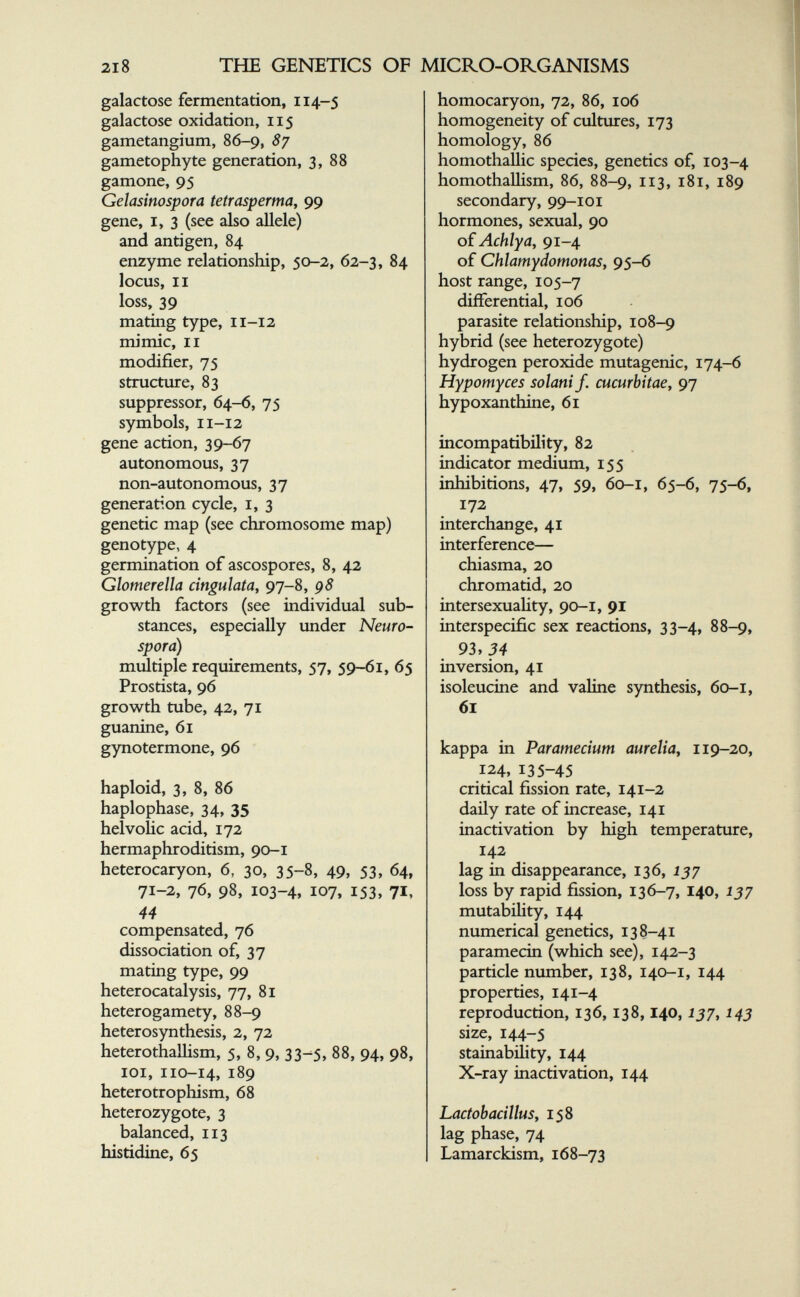 2I8 THE GENETICS OF MICRO-ORGANISMS galactose fermentation, 114-5 galactose oxidation, 115 gametangium, 86-9, 87 gametophyte generation, 3, 88 gamone, 95 Gelasinospora tetrasperma, 99 gene, I, 3 (see also allele) and antigen, 84 enzyme relationship, 50-2, 62-3, 84 locus, II loss, 39 mating type, 11-12 mimic, II modifier, 75 structure, 83 suppressor, 64-6, 75 symbols, 11-12 gene action, 39-67 autonomous, 37 non-autonomous, 37 generation cycle, i, 3 genetic map (see chromosome map) genotype, 4 germination of ascospores, 8, 42 Glomerella dngulata, 97-8, 98 growth factors (see individual sub¬ stances, especially under Neuro¬ spora) multiple requirements, 57, 59-61, 65 Prostista, 96 growth tube, 42, 71 guanine, 61 gynotermone, 96 haploid, 3, 8, 86 haplophase, 34, 35 helvoHc acid, 172 hermaphroditism, 90-1 heterocaryon, 6, 30, 35-8, 49, 53, 64, 71-2, 76, 98, 103-4, 107, 153, 71, 44 compensated, 76 dissociation of, 37 mating type, 99 heterocatalysis, 77, 81 heterogamety, 88-9 heterosynthesis, 2, 72 heterothaUism, 5, 8, 9, 33-5, 88, 94, 98, loi, 110-14, 189 heterotrophism, 68 heterozygote, 3 balanced, 113 histidine, 65 homocaryon, 72, 86, 106 homogeneity of cultiures, 173 homology, 86 homothallic species, genetics of, 103-4 homothalhsm, 86, 88-9, 113, 181, 189 secondary, 99-101 hormones, sexual, 90 oiAchlya, 91-4 of Chlamydomonas, 95-6 host range, 105-7 differential, 106 parasite relationship, 108-9 hybrid (see heterozygote) hydrogen peroxide mutagenic, 174-6 Hypomyces solarti J. Cucurbitae, 97 hypoxanthine, 61 incompatibility, 82 indicator medium, 155 inhibitions, 47, 59, 60-1, 65-6, 75-6, 172 interchange, 41 interference— chiasma, 20 chromatid, 20 intersexuahty, 90-1, 91 interspecific sex reactions, 33-4, 88-9, 93,34 inversion, 41 isoleucine and valine synthesis, 60-1, 61 kappa in Paramecium aurelia^ 119-20, 124, 135-45 critical fission rate, 141-2 daily rate of increase, 141 inactivation by high temperature, 142 lag in disappearance, 136, 137 loss by rapid fission, 136-7, 140, 137 mutability, 144 numerical genetics, 138-41 paramecin (which see), 142-3 particle number, 138, 140-1, 144 properties, 141-4 reproduction, 136, 138,140,157,143 size, 144-5 stainability, 144 X-ray inactivation, 144 Lactobacillus, 158 lag phase, 74 Lamarckism, 168-73