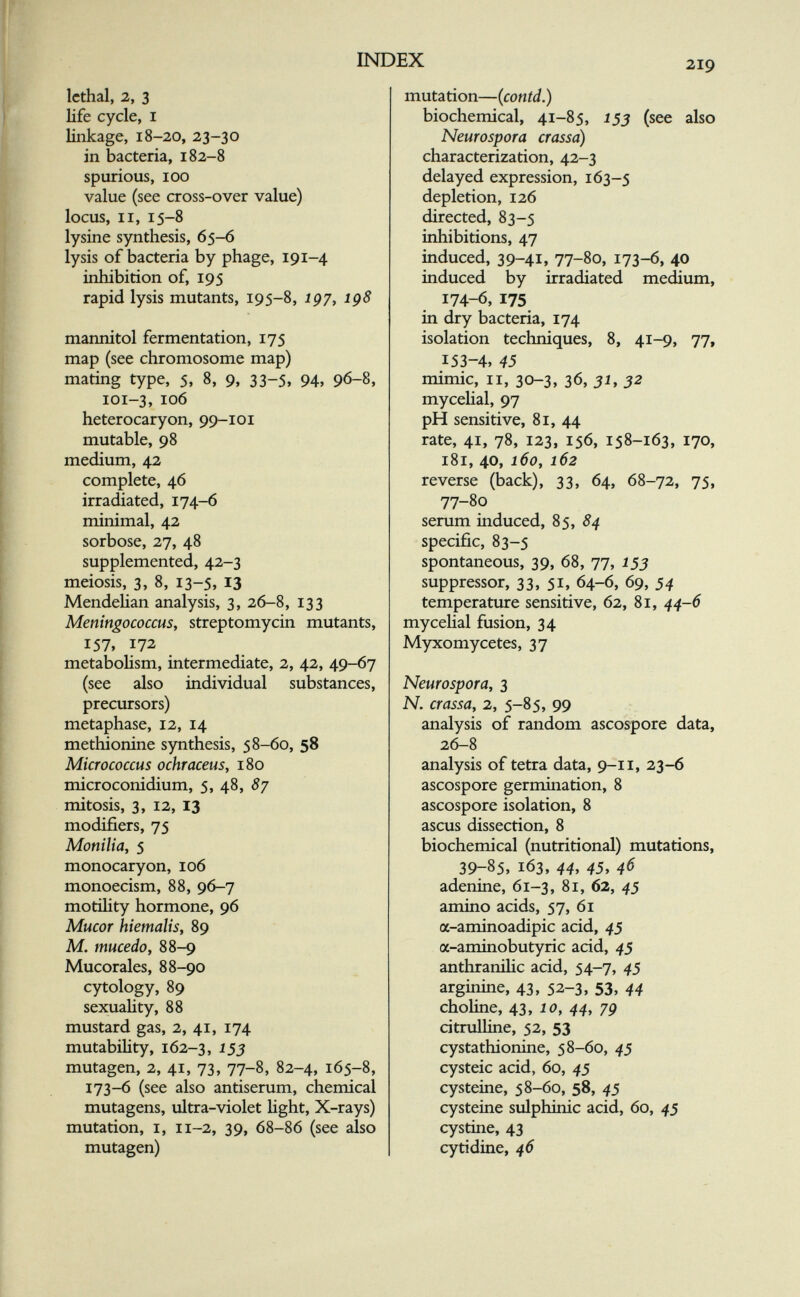 INDEX 219 lethal, 2, 3 life cycle, I linkage, 18-20, 23-30 in bacteria, 182-8 spurious, 100 value (see cross-over value) locus, II, 15-8 lysine synthesis, 65-6 lysis of bacteria by phage, 191-4 inhibition of, 195 rapid lysis mutants, 195-8, ip/, ig8 mannitol fermentation, 175 map (see chromosome map) mating type, 5, 8, 9, 33-5, 94, 96-8, 101-3, 106 heterocaryon, 99-101 mutable, 98 medium, 42 complete, 46 irradiated, 174-6 minimal, 42 sorbose, 27, 48 supplemented, 42-3 meiosis, 3, 8, 13-5, 13 Mendehan analysis, 3, 26-8, 133 Meningococcus, streptomycin mutants, 157, 172 metabolism, intermediate, 2, 42, 49-67 (see also individual substances, precursors) metaphase, 12, 14 methionine synthesis, 58-60, 58 Micrococcus ochraceus, 180 microconidium, 5, 48, 8y mitosis, 3, 12, 13 modifiers, 75 Monilia, 5 monocaryon, 106 monoecism, 88, 96-7 motihty hormone, 96 Mucor hiemalis, 89 M. mucedo, 88-9 Mucorales, 88-90 cytology, 89 sexuality, 88 mustard gas, 2, 41, 174 mutability, 162-3, ^53 mutagen, 2, 41, 73, 77-8, 82-4, 165-8, 173-6 (see also antiserum, chemical mutagens, ultra-violet Hght, X-rays) mutation, I, 11-2, 39, 68-86 (see also mutagen) mutation—(contd.) biochemical, 41-85, 155 (see also Neurospora crassa) characterization, 42-3 delayed expression, 163-5 depletion, 126 directed, 83-5 inhibitions, 47 induced, 39-41, 77-80, 173-6, 40 induced by irradiated medium, 174-6, 175 in dry bacteria, 174 isolation techniques, 8, 41-9, 77, 153-4, 45 mimic, II, 30-3, 36, 51, 32 mycehal, 97 pH sensitive, 81, 44 rate, 41, 78, 123, 156, 158-163, 170, 181, 40, 160, 162 reverse (back), 33, 64, 68-72, 75, 77-80 serum induced, 85, specific, 83-5 spontaneous, 39, 68, 77, 153 suppressor, 33, 51, 64-6, 69, 54 temperature sensitive, 62, 81, 44-6 mycehal fusion, 34 Myxomycètes, 37 Neurospora, 3 N. crassa, 2, 5-85, 99 -г analysis of random ascospore data, 26-8 analysis of tetra data, 9-11, 23-6 ascospore germination, 8 ascospore isolation, 8 ascus dissection, 8 biochemical (nutritional) mutations, 39-85, 163, 44, 45, 46 adenine, 61-3, 81, 62, 45 amino acids, 57, 61 a-aminoadipic acid, 45 a-aminobutyric acid, 45 anthranilic acid, 54-7, 45 arginine, 43, 52-3, 53, 44 choline, 43y 10, 44, 79 citrulhne, 52, 53 cystathionine, 58-60, 4$ cysteic acid, 60, 45 cysteine, 58-60, 58, 45 cysteine sulphinic acid, 60, 45 cystine, 43 cytidine, 46