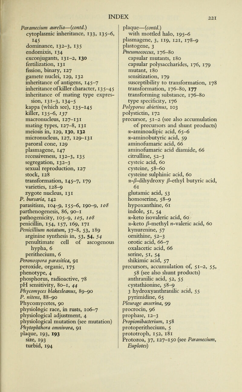 INDEX 221 Paramecium aurelia—(coníd.) cytoplasmic inheritance, 133, 135-6, 145 dominance, 13 2-3, 135 endomixis, 134 exconjugants, 131-2, 130 fertilization, 131 fission, binary, 127 gamete nuclei, 129, 132 inheritance of antigens, 145-7 inheritance of killer character, 13 5-45 inheritance of mating type expres¬ sion, 131-3, 134-5 kappa (which see), 135-145 killer, 135-6, 137 macronucleus, 127-131 mating types, 127-8, 131 meiosis in, 129, 130, 132 micronucleus, 127, 129-131 paroral cone, 129 plasmagene, 147 recessiveness, 132-3, 135 segregation, 132-3 sexual reproduction, 127 stock, 128 transformation, 145-7, I79 varieties, 128-9 zygote nucleus, 131 P. bursaria, 142 parasitism, 104-9, 155-6, 190-9, 108 parthenogenesis, 86, 90-1 pathogenicity, 105-9, ^^5, ^08 penicillin, 154, 157, 169, 171 Pénicillium notatum^ 37-8, 53, 189 arginine synthesis in, 53, 54, 54 penultimate cell of ascogenous hypha, 6 perithecium, 6 Perotto spora parasitica^ 91 peroxide, organic, 175 phenotype, 4 phosphorus, radioactive, 78 pH sensitivity, 80-1, 44 Phycomyces blakesleanus, 89-90 P. nitens, 88-90 Phycomycetes, 90 physiológic race, in rusts, 106-7 physiological adjustment, 4 physiological mutation (see mutation) Phytophthora omnivora, 91 plaque, 193, 193 size, 193 turbid, 194 plaque—(contd.) with mottled halo, 195-6 plasmagene, 3, 119, 121, 178-9 plastogene, 3 Pneumococcus, 176-80 capsular mutants, 180 capsular polysaccharides, 176, 179 mutant, 180 sensitization, 179 susceptibility to transformation, 178 transformation, 176-80, 177 transforming substance, 176-80 type specificity, 176 Polyporus abietimis, 103 polystictin, 172 precursor, 51-2 (see also accumulation of precursors and shunt products) a-aminoadipic acid, 65-6 a-aminobutyric acid, 59 aminofumaric acid, 66 aminofumaric acid diamide, 66 citruUine, 52-3 cysteic acid, 60 cysteine, 58-60 cysteine sulphinic acid, 60 a-j5-dihydroxy jS-ethyl butyric acid, 61 glutamic acid, 53 homoserine, 58-9 hypoxanthine, 61 indole, 51, 54 a-keto isovaleric acid, 60 a-keto ^9-methyl n-valeric acid, 60 kynurenine, 57 ornithine, 52-3 orotic acid, 66-7 oxalacetic acid, 66 serine, 51, 54 shikimic acid, 57 precursors, accumulation of, 51-2, 55, 58 (see also shunt products) anthraniHc acid, 52, 55 cystathionine, 58-9 3 hydroxyanthranilic acid, 55 pyrimidine, 65 Pleurage anserina, 99 procrocin, 96 prophase, 12-3 Propionibacterium, 158 protoperithecium, 5 prototroph, 152, 181 Protozoa, 37, 127-150 (see Paramecium, Euplotes)