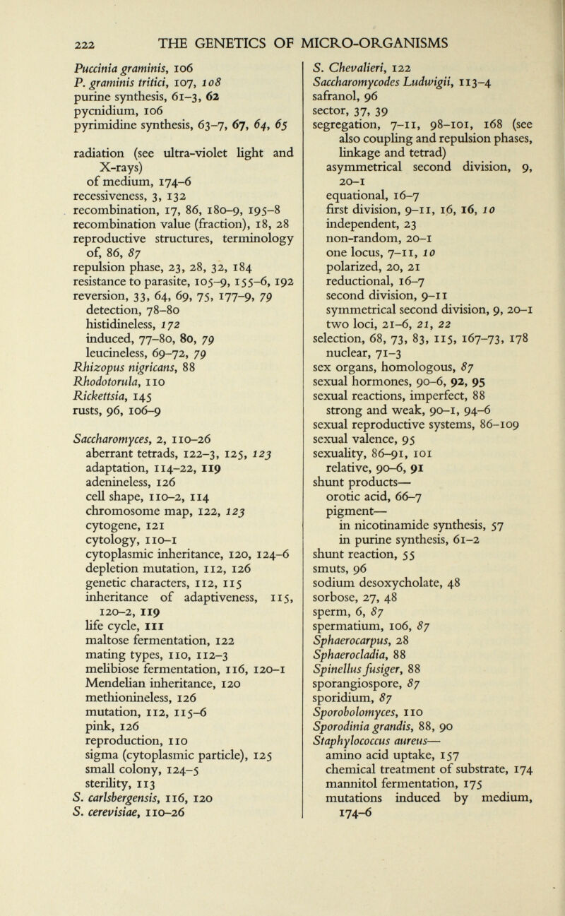 ТШ GENETICS OF MICRO-ORGANISMS Pucdnia graminis, io6 P. graminis triticiy 107, 108 purine synthesis, 61-3, 62 pycnidium, 106 pyrimidine synthesis, 63-7, 67, 64^ 65 radiation (see ultra-violet light and X-rays) of medium, 174-6 recessiveness, 3, 132 recombination, 17, 86, 180-9, 195-8 recombination value (fraction), 18, 28 reproductive structures, terminology of, 86, 87 repulsion phase, 23, 28, 32, 184 resistance to parasite, 105-9,155-6, 192 reversion, 3З, 64, 69, 75, 177-9» 79 detection, 78-80 histidineless, 172 induced, 77-80, 80, 7p leucineless, 69-72, 79 Rhizopus nigricans, 88 Rhodotorula, 110 Rickettsia, 145 rusts, 96, 106-9 Saccharomyces, 2, 110-26 aberrant tetrads, 122-3, 125, 12j adaptation, 114-22, 119 adenineless, 126 cell shape, 110-2, 114 chromosome map, 122, 125 cytogene, 121 cytology, IIO-I cytoplasmic inheritance, 120, 124-6 depletion mutation, 112, 126 genetic characters, 112, 115 inheritance of adaptiveness, 115, 120-2, 119 life cycle. III maltose fermentation, 122 mating types, no, 112-3 meUbiose fermentation, 116, 120-1 Mendelian inheritance, 120 methionineless, 126 mutation, 112, 115-6 pink, 126 reproduction, no sigma (cytoplasmic particle), 125 small colony, 124-5 sterility, 113 S. carlsbergensis, 116, 120 S. cerevisiae, 110-26 S. Chevalieri, 122 Saccharomycodes Ludwigiiy 113-4 safranol, 96 sector, 37, 39 segregation, 7-11, 98-101, 168 (see also coupling and repulsion phases, linkage and tetrad) asymmetrical second division, 9, 20-1 equational, 16-7 first division, 9-11, 16, 16, 10 independent, 23 non-random, 20-1 one locus, 7-11, 10 polarized, 20, 21 reductional, 16-7 second division, 9-11 symmetrical second division, 9, 20-1 two loci, 21-6, 21, 22 selection, 68, 73, 83, 115, 167-73, 178 nuclear, 71-3 sex organs, homologous, 87 sexual hormones, 90-6, 92, 95 sexual reactions, imperfect, 88 strong and weak, 90-1, 94-6 sexual reproductive systems, 86-109 sexual valence, 95 sexuaHty, 86-91, loi relative, 90-6, 91 shunt products— orotic acid, 66-7 pigment— in nicotinamide synthesis, 57 in purine synthesis, 61-2 shunt reaction, 55 smuts, 96 sodium desoxycholate, 48 sorbose, 27, 48 sperm, 6, 87 spermatium, 106, 87 Sphaerocarpus, 28 Sphaerocladia, 88 Spinellus fusiger, 88 sporangiospore, 87 sporidium, 87 Sporobolomyces, no Sporodinia grandis, 88, 90 Staphylococcus aureus— amino acid uptake, 157 chemical treatment of substrate, 174 mannitol fermentation, 175 mutations induced by medium, 174-6