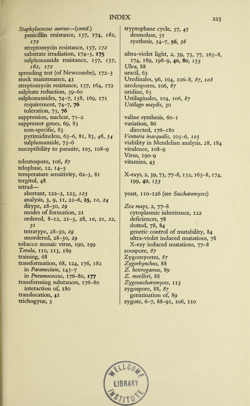 INDEX 223 Staphylococcus aureus—(contd.) penicillin resistance, 157, 174, 162, 172 streptomycin resistance, 157, 172 substrate irradiation, 174-5, I75 sulphonamide resistance, 157, 157, 162, 1J2 spreading test (of Newcombe), 172-3 stock maintenance, 43 streptomycin resistance, 157, 164, 172 sulphate reduction, 59-60 sulphonamides, 74-7, 158, 169, 171 requirement, 74-7, 76 toleration, 75, 76 suppression, nuclear, 71-2 suppressor genes, 69, 83 non-specific, 83 pyrimidineless, 63-6, 81, 83, 45, 54 sulphonamide, 75-6 susceptibility to parasite, 105, 108-9 teleutospore, 106, 8j telophase, 12, 14-5 temperature sensitivity, 62-3, 81 tergitol, 48 tetrad— aberrant, 122-3, 125, 12j analysis, 3, 9, 11, 21-6, 25, 10, 24 ditype, 28-30, 29 modes of formation, 21 ordered, 8-12, 21-5, 28, 10, 21, 22, 31 tetratype, 28-30, 2g unordered, 28-30, 2p tobacco mosaic virus, 190, 199 Torula, no, 113, 189 training, 68 transformation, 68, 124, 176, 182 in Paramecium, 145-7 in Pneumococcus, 176-S0, 177 transforming substances, 176-80 interaction of, 180 translocation, 41 trichogyne, 5 tryptophane cycle, 57, 43 desmolase, 51 synthesis, 54-7, 56, 56 ultra-violet light, 2, 39, 73, 77, 165-8, 174, 189, 198-9, 40, 80, 153 Ulva, 88 uracil, 63 Uredinales, 96, 104, 106-8, ^7, 108 uredospores, 106, 87 uridine, 65 Ustilaginales, 104, 106, 87 Ustilago mayáis, 30 valine synthesis, 60-1 variation, 86 directed, 176-180 Venturia inaequalis, 105-6, 10s viability in Mendelian analysis, 28, 184 virulence, 108-9 Virus, 190-9 vitamins, 43 X-rays, 2, 39, 73, 77-8,152,165-8,174, 199, 40, 153 yeast, 110-126 (see Saccharomyces) Zea mays, 2, 77-8 cytoplasmic inheritance, 122 déficiences, 78 dotted, 78, 84 genetic control of mutability, 84 ultra-violet induced mutations, 78 X-ray induced mutations, 77-8 zoospore, 87 Zygomycetes, 87 Zygorhynchus, 88 Z. heterogamus, 89 Z. moelleri, 88 Zygosaccharomyces, 113 zygospore, 88, 87 germination of, 89 zygote, 6-7, 88-91, 106, no