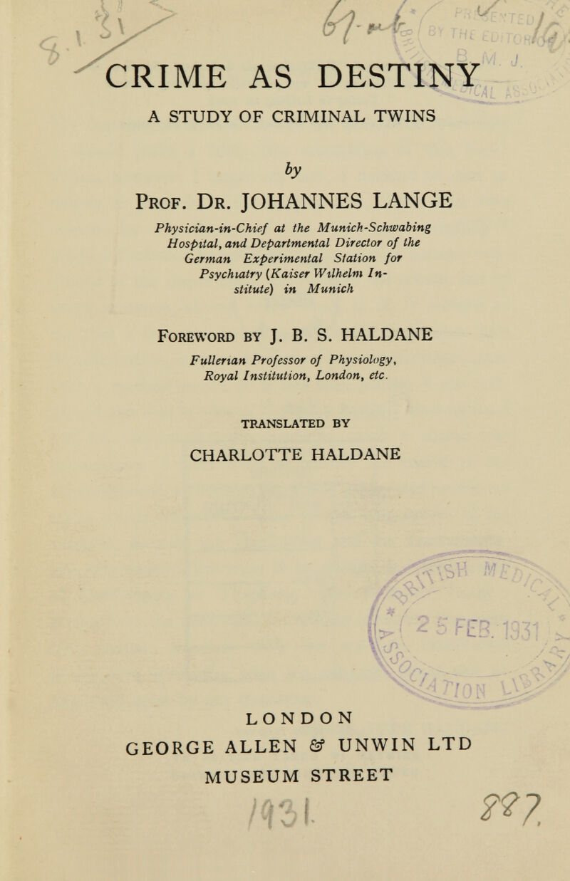 CRIME AS DESTINY^,^' t A STUDY OF CRIMINAL TWINS by Prof. Dr. JOHANNES LANGE Physician-in-Chief at the Munich-Schwabing Hospital, and Departmental Director of the German Experimental Station for Psychiatry {Kaiser Wilhelm In¬ stitute) in Munich Foreword by J. B, S. HALDANE CHARLOTTE HALDANE LONDON GEORGE ALLEN & UNWIN LTD MUSEUM STREET Fullertan Professor of Physiology, Royal Institution, London, etc. TRANSLATED BY