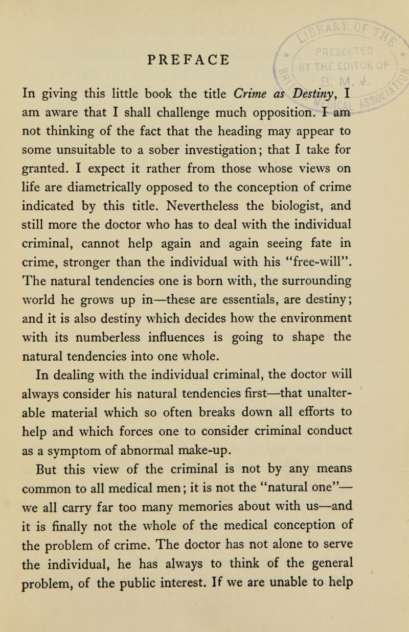 PREFACE In giving this little book the title Crime as Destiny, I am aware that I shall challenge much opposition. I am not thinking of the fact that the heading may appear to some unsuitable to a sober investigation; that I take for granted. I expect it rather from those whose views on life are diametrically opposed to the conception of crime indicated by this title. Nevertheless the biologist, and still more the doctor who has to deal with the individual criminal, cannot help again and again seeing fate in crime, stronger than the individual with his free-will. The natural tendencies one is born with, the surrounding world he grows up in—these are essentials, are destiny; and it is also destiny which decides how the environment with its numberless influences is going to shape the natural tendencies into one whole. In dealing with the individual criminal, the doctor will always consider his natural tendencies first—that unalter¬ able material which so often breaks down all efforts to help and which forces one to consider criminal conduct as a symptom of abnormal make-up. But this view of the criminal is not by any means common to all medical men; it is not the natural one— we all carry far too many memories about with us—and it is finally not the whole of the medical conception of the problem of crime. The doctor has not alone to serve the individual, he has always to think of the general problem, of the public interest. If we are unable to help