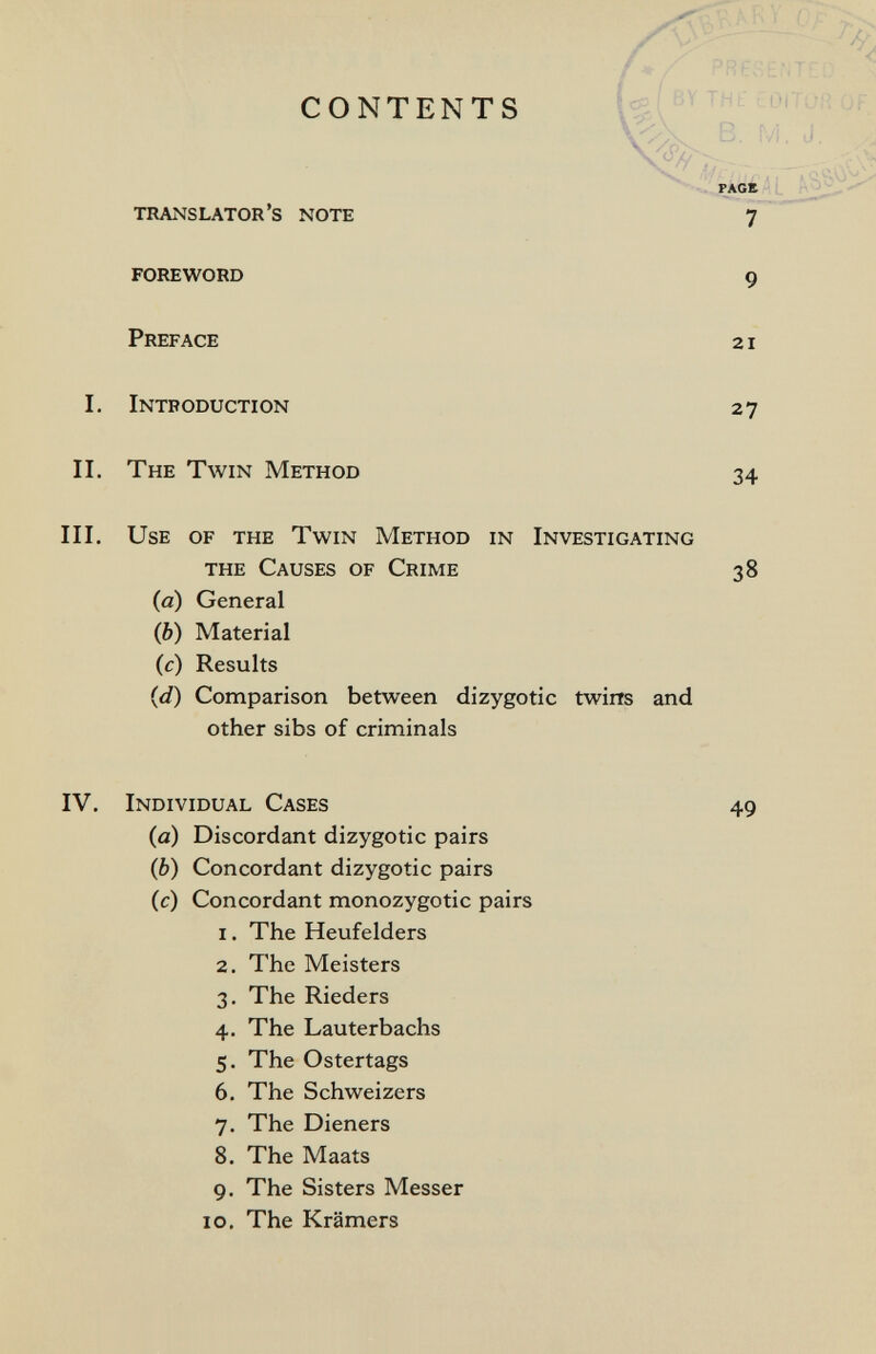 CONTENTS translator's note 7  foreword 9 Preface 21 I. Introduction 27 II. The Twin Method III. Use of the Twin Method in Investigating (a) General (b) Material (c) Results (d) Comparison between dizygotic twim and other sibs of criminals IV. Individual Cases 49 (а) Discordant dizygotic pairs (б) Concordant dizygotic pairs (c) Concordant monozygotic pairs 1. The Heufelders 2. The Meisters 3. The Rieders 4. The Lauterbachs 5. The Ostertags 6. The Schweizers 7. The Dieners 8. The Maats 9. The Sisters Messer IO. The Krämers the Causes of Crime 38