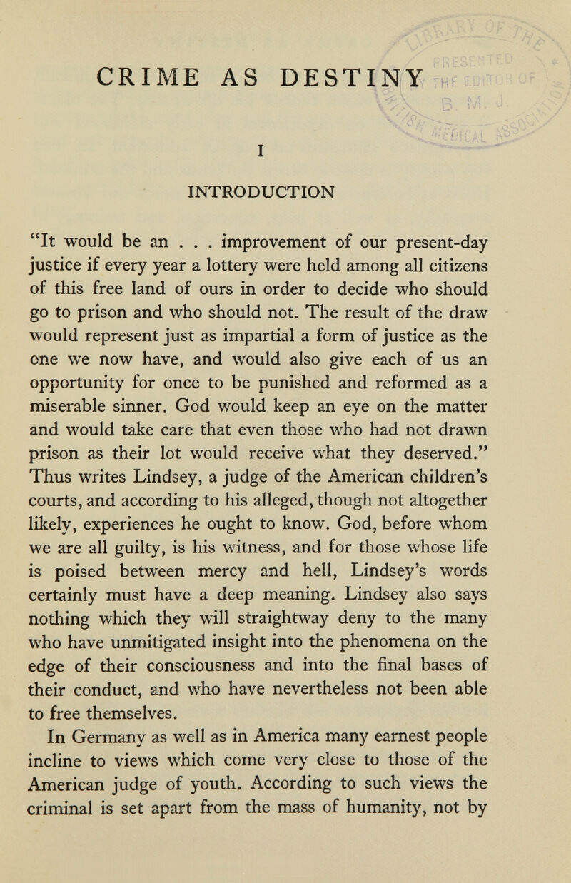 CRIME AS DESTINY B, M.  осФ// ^■^£¿-OfCAL I  INTRODUCTION It would be an . . . improvement of our present-day justice if every year a lottery were held among all citizens of this free land of ours in order to decide who should go to prison and who should not. The result of the draw would represent just as impartial a form of justice as the one we now have, and would also give each of us an opportunity for once to be punished and reformed as a miserable sinner. God would keep an eye on the matter and would take care that even those who had not drawn prison as their lot would receive what they deserved. Thus writes Lindsey, a judge of the American children's courts, and according to his alleged, though not altogether likely, experiences he ought to know. God, before whom we are all guilty, is his witness, and for those whose life is poised between mercy and hell, Lindsey's words certainly must have a deep meaning. Lindsey also says nothing which they will straightway deny to the many who have unmitigated insight into the phenomena on the edge of their consciousness and into the final bases of their conduct, and who have nevertheless not been able to free themselves. In Germany as well as in America many earnest people incline to views which come very close to those of the American judge of youth. According to such views the criminal is set apart from the mass of humanity, not by