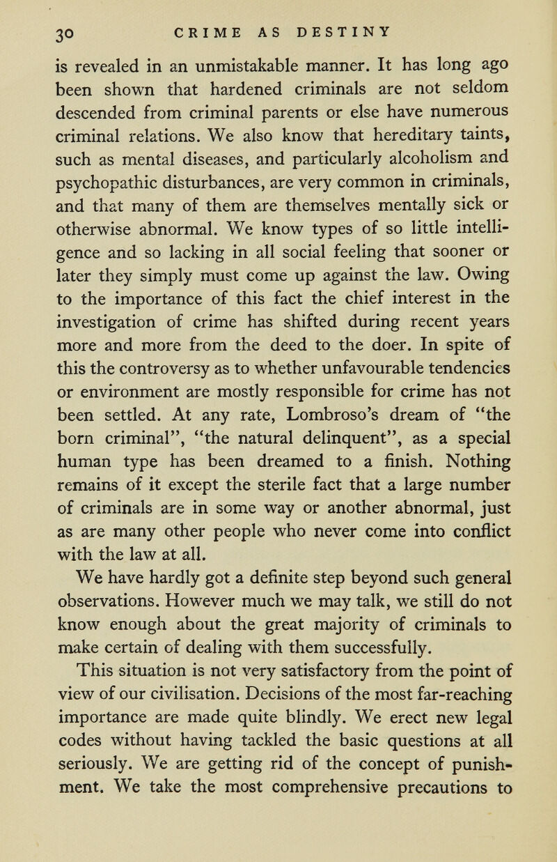 30 CRIME AS DESTINY is revealed in an unmistakable manner. It has long ago been shown that hardened criminals are not seldom descended from criminal parents or else have numerous criminal relations. We also know that hereditary taints, such as mental diseases, and particularly alcoholism and psychopathic disturbances, are very common in criminals, and that many of them are themselves mentally sick or otherwise abnormal. We know types of so little intelli¬ gence and so lacking in all social feeling that sooner or later they simply must come up against the law. Owing to the importance of this fact the chief interest in the investigation of crime has shifted during recent years more and more from the deed to the doer. In spite of this the controversy as to whether unfavourable tendencies or environment are mostly responsible for crime has not been settled. At any rate, Lombroso's dream of the born criminal, the natural delinquent, as a special human type has been dreamed to a finish. Nothing remains of it except the sterile fact that a large number of criminals are in some way or another abnormal, just as are many other people who never come into conflict with the law at all. We have hardly got a definite step beyond such general observations. However much we may talk, we still do not know enough about the great majority of criminals to make certain of dealing with them successfully. This situation is not very satisfactory from the point of view of our civilisation. Decisions of the most far-reaching importance are made quite blindly. We erect new legal codes without having tackled the basic questions at all seriously. We are getting rid of the concept of punish¬ ment. We take the most comprehensive precautions to