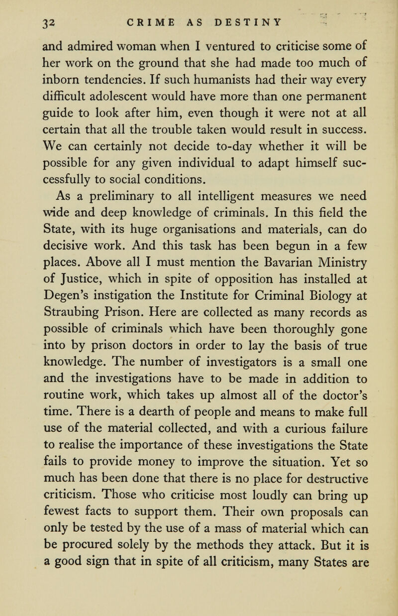 32 С R I M E A S D E S Т I N Y and admired woman when I ventured to criticise some of her work on the ground that she had made too much of inborn tendencies. If such humanists had their way every difficult adolescent would have more than one permanent guide to look after him, even though it were not at all certain that all the trouble taken would result in success. We can certainly not decide to-day whether it will be possible for any given individual to adapt himself suc¬ cessfully to social conditions. As a preliminary to all intelligent measures we need wide and deep knowledge of criminals. In this field the State, with its huge organisations and materials, can do decisive work. And this task has been begun in a few places. Above all I must mention the Bavarian Ministry of Justice, which in spite of opposition has installed at Degen's instigation the Institute for Criminal Biology at Straubing Prison. Here are collected as many records as possible of criminals which have been thoroughly gone into by prison doctors in order to lay the basis of true knowledge. The number of investigators is a small one and the investigations have to be made in addition to routine work, which takes up almost all of the doctor's time. There is a dearth of people and means to make full use of the material collected, and with a curious failure to realise the importance of these investigations the State fails to provide money to improve the situation. Yet so much has been done that there is no place for destructive criticism. Those who criticise most loudly can bring up fewest facts to support them. Their own proposals can only be tested by the use of a mass of material which can be procured solely by the methods they attack. But it is a good sign that in spite of all criticism, many States are