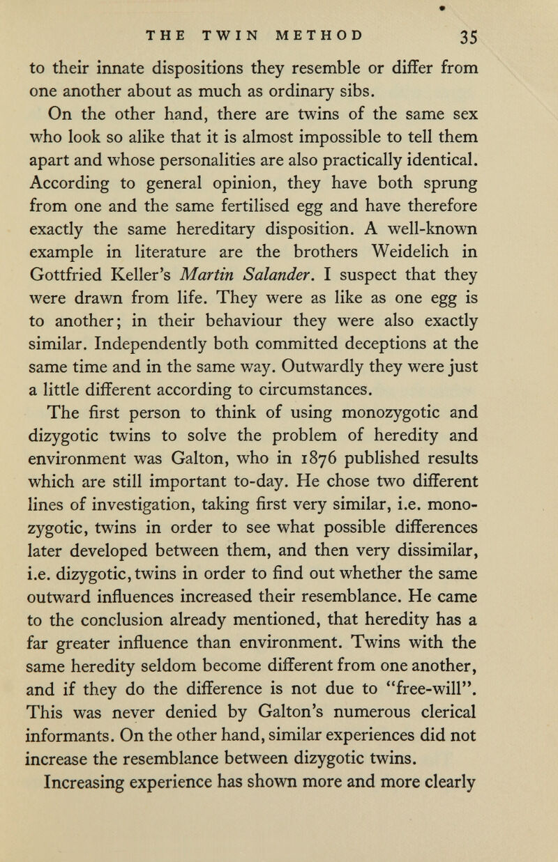 THE TWIN METHOD 35 to their innate dispositions they resemble or differ from one another about as much as ordinary sibs. On the other hand, there are twins of the same sex who look so alike that it is almost impossible to tell them apart and whose personalities are also practically identical. According to general opinion, they have both sprung from one and the same fertilised egg and have therefore exactly the same hereditary disposition. A well-known example in literature are the brothers Weidelich in Gottfried Keller's Martin Salander. I suspect that they were drawn from life. They were as like as one egg is to another; in their behaviour they were also exactly similar. Independently both committed deceptions at the same time and in the same way. Outwardly they were just a little different according to circumstances. The first person to think of using monozygotic and dizygotic twins to solve the problem of heredity and environment was Galton, who in 1876 published results which are still important to-day. He chose two different lines of investigation, taking first very similar, i.e. mono¬ zygotic, twins in order to see what possible differences later developed between them, and then very dissimilar, i.e. dizygotic, twins in order to find out whether the same outward influences increased their resemblance. He came to the conclusion already mentioned, that heredity has a far greater influence than environment. Twins with the same heredity seldom become different from one another, and if they do the difference is not due to free-will. This was never denied by Galton's numerous clerical informants. On the other hand, similar experiences did not increase the resemblance between dizygotic twins. Increasing experience has shown more and more clearly