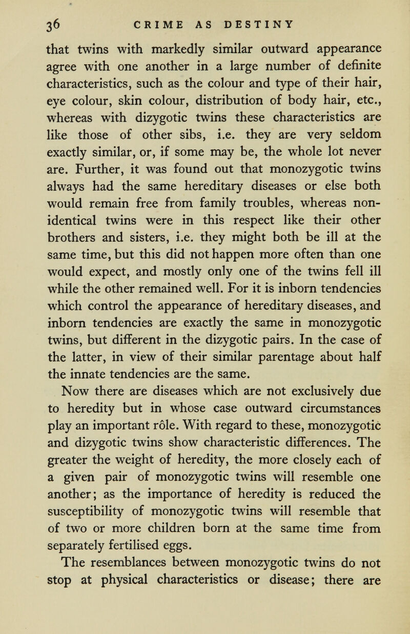 Зб CRIME AS DESTINY that twins with markedly similar outward appearance agree with one another in a large number of definite characteristics, such as the colour and type of their hair, eye colour, skin colour, distribution of body hair, etc., whereas with dizygotic twins these characteristics are like those of other sibs, i.e. they are very seldom exactly similar, or, if some may be, the whole lot never are. Further, it was found out that monozygotic twins always had the same hereditary diseases or else both would remain free from family troubles, whereas non- identical twins were in this respect like their other brothers and sisters, i.e. they might both be ill at the same time, but this did not happen more often than one would expect, and mostly only one of the twins fell ill while the other remained well. For it is inborn tendencies which control the appearance of hereditary diseases, and inborn tendencies are exactly the same in monozygotic twins, but different in the dizygotic pairs. In the case of the latter, in view of their similar parentage about half the innate tendencies are the same. Now there are diseases which are not exclusively due to heredity but in whose case outward circumstances play an important rôle. With regard to these, monozygotic and dizygotic twins show characteristic differences. The greater the weight of heredity, the more closely each of a given pair of monozygotic twins will resemble one another; as the importance of heredity is reduced the susceptibility of monozygotic twins will resemble that of two or more children born at the same time from separately fertilised eggs. The resemblances between monozygotic twins do not stop at physical characteristics or disease; there are