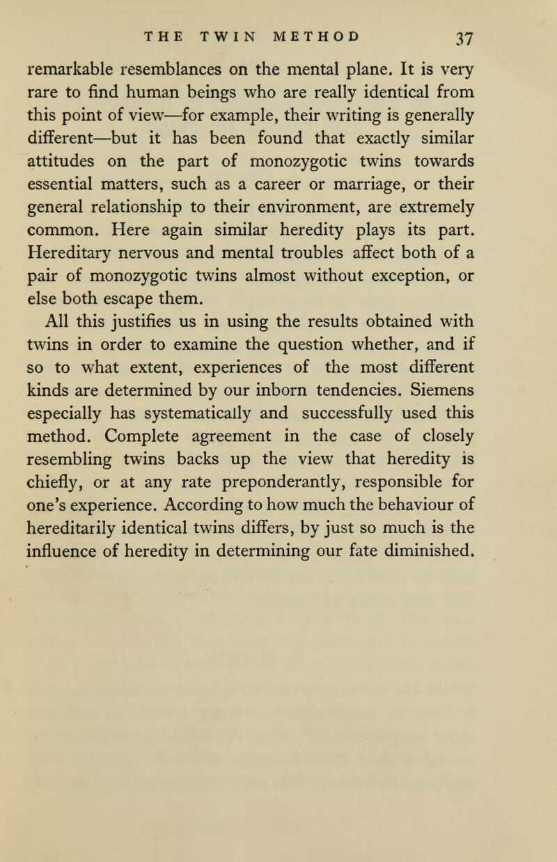 THE TWIN METHOD 37 remarkable resemblances on the mental plane. It is very rare to find human beings who are really identical from this point of view—for example, their writing is generally different—but it has been found that exactly similar attitudes on the part of monozygotic twins towards essential matters, such as a career or marriage, or their general relationship to their environment, are extremely common. Here again similar heredity plays its part. Hereditary nervous and mental troubles affect both of a pair of monozygotic twins almost without exception, or else both escape them. All this justifies us in using the results obtained with twins in order to examine the question whether, and if so to what extent, experiences of the most different kinds are determined by our inborn tendencies. Siemens especially has systematically and successfully used this method. Complete agreement in the case of closely resembling twins backs up the view that heredity is chiefly, or at any rate preponderantly, responsible for one's experience. According to how much the behaviour of hereditarily identical twins differs, by just so much is the influence of heredity in determining our fate diminished.