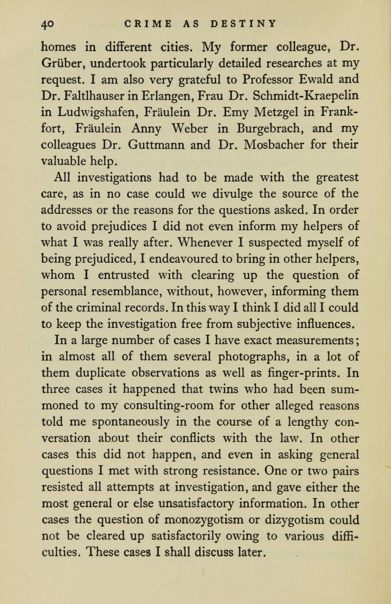 40 CRIME AS DESTINY homes in different cities. My former colleague, Dr. Grüber, undertook particularly detailed researches at my request. I am also very grateful to Professor Ewald and Dr. Faltlhauser in Erlangen, Frau Dr. Schmidt-Kraepelin in Ludwigshafen, Fräulein Dr. Emy Metzgel in Frank¬ fort, Fräulein Anny Weber in Burgebrach, and my colleagues Dr. Guttmann and Dr. Mosbacher for their valuable help. All investigations had to be made with the greatest care, as in no case could we divulge the source of the addresses or the reasons for the questions asked. In order to avoid prejudices I did not even inform my helpers of what I was really after. Whenever I suspected myself of being prejudiced, I endeavoured to bring in other helpers, whom I entrusted with clearing up the question of personal resemblance, without, however, informing them of the criminal records. In this way I think I did all I could to keep the investigation free from subjective influences. In a large number of cases I have exact measurements ; in almost all of them several photographs, in a lot of them duplicate observations as well as finger-prints. In three cases it happened that twins who had been sum¬ moned to my consulting-room for other alleged reasons told me spontaneously in the course of a lengthy con¬ versation about their conflicts with the law. In other cases this did not happen, and even in asking general questions I met with strong resistance. One or two pairs resisted all attempts at investigation, and gave either the most general or else unsatisfactory information. In other cases the question of monozygotism or dizygotism could not be cleared up satisfactorily owing to various diffi¬ culties. These cases I shall discuss later.
