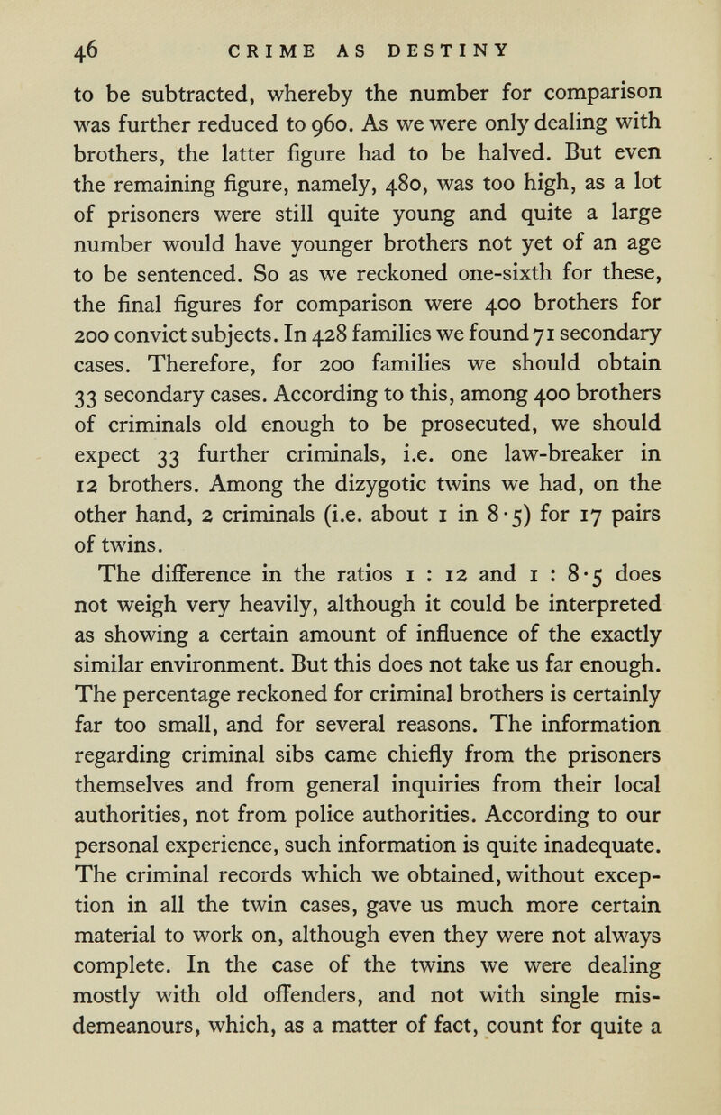 46 CRIME AS DESTINY to be subtracted, whereby the number for comparison was further reduced to 960. As we were only dealing with brothers, the latter figure had to be halved. But even the remaining figure, namely, 480, was too high, as a lot of prisoners were still quite young and quite a large number would have younger brothers not yet of an age to be sentenced. So as we reckoned one-sixth for these, the final figures for comparison were 400 brothers for 200 convict subjects. In 428 families we found71 secondary cases. Therefore, for 200 families we should obtain 33 secondary cases. According to this, among 400 brothers of criminals old enough to be prosecuted, we should expect 33 further criminals, i.e. one law-breaker in 12 brothers. Among the dizygotic twins we had, on the other hand, 2 criminals (i.e. about i in 8-5) for 17 pairs of twins. The difference in the ratios i : 12 and i : 8*5 does not weigh very heavily, although it could be interpreted as showing a certain amount of influence of the exactly similar environment. But this does not take us far enough. The percentage reckoned for criminal brothers is certainly far too small, and for several reasons. The information regarding criminal sibs came chiefly from the prisoners themselves and from general inquiries from their local authorities, not from police authorities. According to our personal experience, such information is quite inadequate. The criminal records which we obtained, without excep¬ tion in all the twin cases, gave us much more certain material to work on, although even they were not always complete. In the case of the twins we were dealing mostly with old offenders, and not with single mis¬ demeanours, which, as a matter of fact, count for quite a