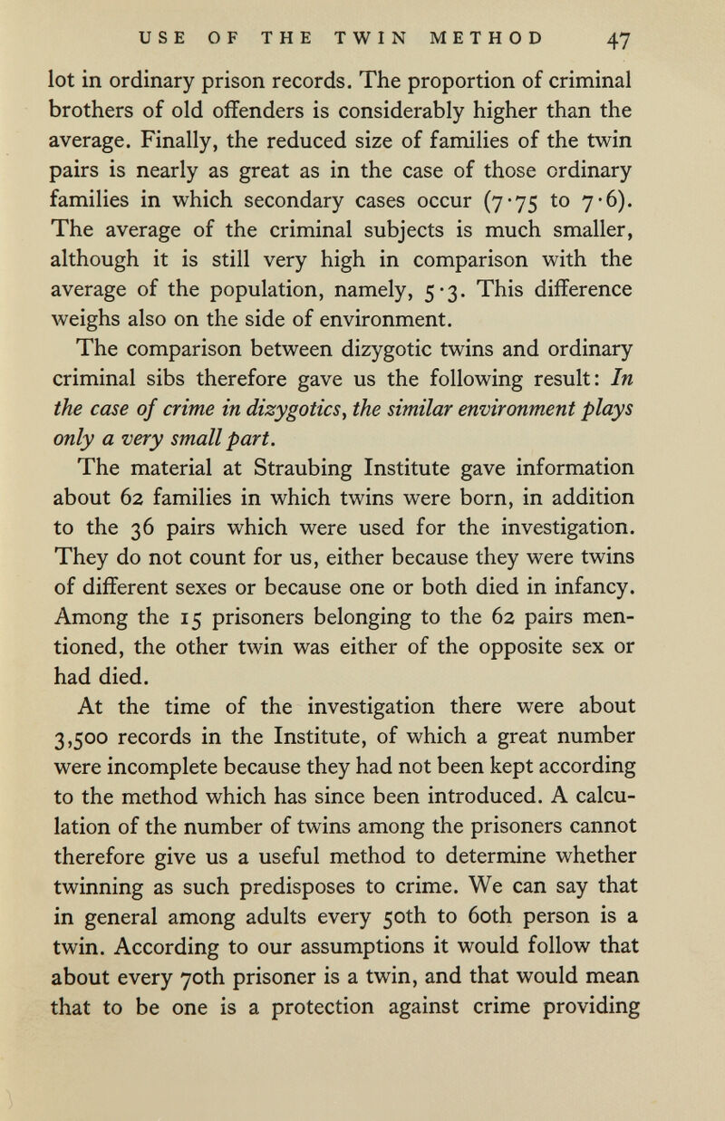 USE OF THE TWIN METHOD 47 lot in ordinary prison records. The proportion of criminal brothers of old offenders is considerably higher than the average. Finally, the reduced size of families of the twin pairs is nearly as great as in the case of those ordinary families in which secondary cases occur (7-75 to 7-б). The average of the criminal subjects is much smaller, although it is still very high in comparison with the average of the population, namely, 5-3. This difference weighs also on the side of environment. The comparison between dizygotic twins and ordinary criminal sibs therefore gave us the following result: In the case of crime in dizygotics, the similar environment plays only a very small part. The material at Straubing Institute gave information about 62 families in which twins were born, in addition to the 36 pairs which were used for the investigation. They do not count for us, either because they were twins of different sexes or because one or both died in infancy. Among the 15 prisoners belonging to the 62 pairs men¬ tioned, the other twin was either of the opposite sex or had died. At the time of the investigation there were about 3,500 records in the Institute, of which a great number were incomplete because they had not been kept according to the method which has since been introduced. A calcu¬ lation of the number of twins among the prisoners cannot therefore give us a useful method to determine whether twinning as such predisposes to crime. We can say that in general among adults every 50th to 6oth person is a twin. According to our assumptions it would follow that about every 70th prisoner is a twin, and that would mean that to be one is a protection against crime providing