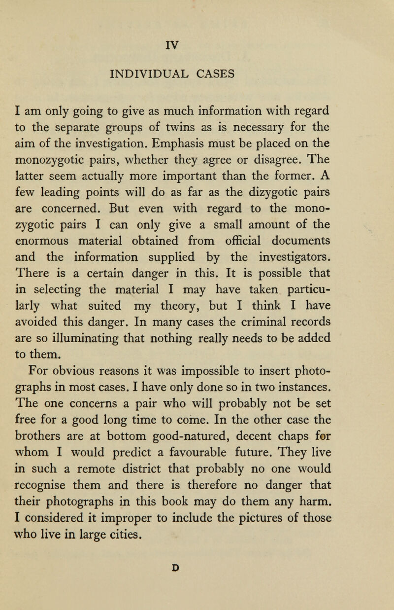 IV INDIVIDUAL CASES I am only going to give as much information with regard to the separate groups of twins as is necessary for the aim of the investigation. Emphasis must be placed on the monozygotic pairs, whether they agree or disagree. The latter seem actually more important than the former. A few leading points will do as far as the dizygotic pairs are concerned. But even with regard to the mono¬ zygotic pairs I can only give a small amount of the enormous material obtained from official documents and the information supplied by the investigators. There is a certain danger in this. It is possible that in selecting the material I may have taken particu¬ larly what suited my theory, but I think I have avoided this danger. In many cases the criminal records are so illuminating that nothing really needs to be added to them. For obvious reasons it was impossible to insert photo¬ graphs in most cases. I have only done so in two instances. The one concerns a pair who will probably not be set free for a good long time to coinè. In the other case the brothers are at bottom good-natured, decent chaps for whom I would predict a favourable future. They live in such a remote district that probably no one would recognise them and there is therefore no danger that their photographs in this book may do them any harm. I considered it improper to include the pictures of those who live in large cities. D