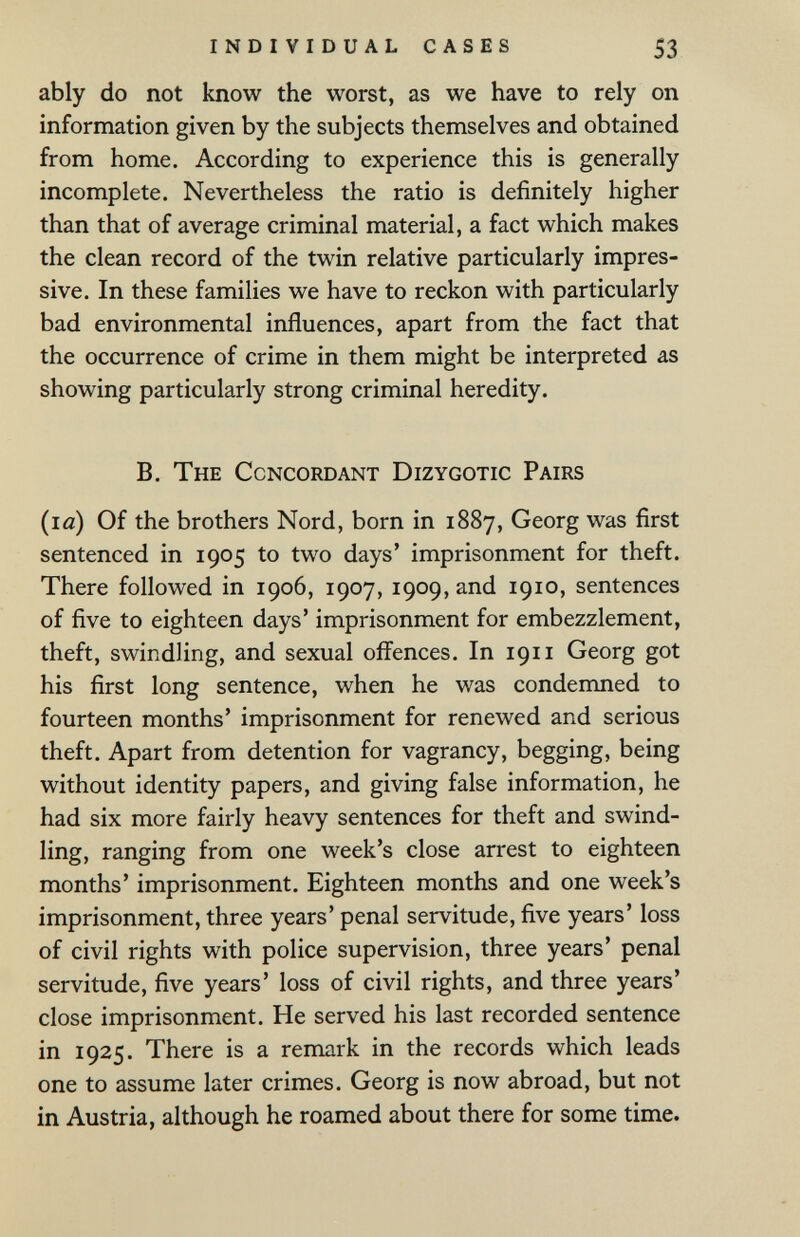 individual cases 53 ably do not know the worst, as we have to rely on information given by the subjects themselves and obtained from home. According to experience this is generally incomplete. Nevertheless the ratio is definitely higher than that of average criminal material, a fact which makes the clean record of the twin relative particularly impres¬ sive. In these families we have to reckon with particularly bad environmental influences, apart from the fact that the occurrence of crime in them might be interpreted as showing particularly strong criminal heredity. B. The Concordant Dizygotic Pairs (la) Of the brothers Nord, born in 1887, Georg was first sentenced in 1905 to two days' imprisonment for theft. There followed in 1906, 1907, 1909, and 1910, sentences of five to eighteen days' imprisonment for embezzlement, theft, swindling, and sexual offences. In 1911 Georg got his first long sentence, when he was condemned to fourteen months' imprisonment for renewed and serious theft. Apart from detention for vagrancy, begging, being without identity papers, and giving false information, he had six more fairly heavy sentences for theft and swind¬ ling, ranging from one week's close arrest to eighteen months' imprisonment. Eighteen months and one week's imprisonment, three years' penal servitude, five years' loss of civil rights with police supervision, three years' penal servitude, five years' loss of civil rights, and three years' close imprisonment. He served his last recorded sentence in 1925. There is a remark in the records which leads one to assume later crimes. Georg is now abroad, but not in Austria, although he roamed about there for some time.