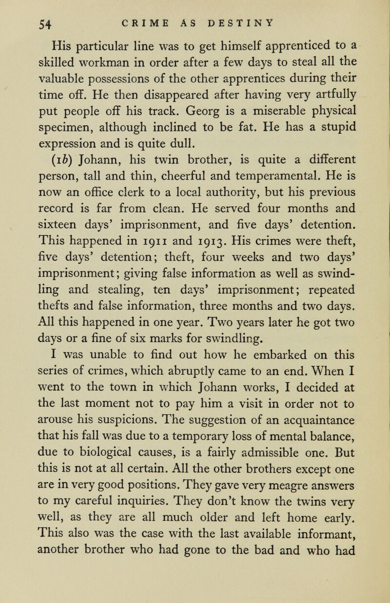 54 CRIME AS DESTINY His particular line was to get himself apprenticed to a skilled workman in order after a few days to steal all the valuable possessions of the other apprentices during their time off. He then disappeared after having very artfully put people off his track. Georg is a miserable physical specimen, although inclined to be fat. He has a stupid expression and is quite dull. (lè) Johann, his twin brother, is quite a different person, tall and thin, cheerful and temperamental. He is now an office clerk to a local authority, but his previous record is far from clean. He served four months and sixteen days' imprisonment, and five days' detention. This happened in 1911 and 1913. His crimes луеге theft, five days' detention; theft, four weeks and two days' imprisonment; giving false information as well as swind¬ ling and stealing, ten days' imprisonment; repeated thefts and false information, three months and two days. All this happened in one year. Two years later he got two days or a fine of six marks for swindling. I was unable to find out how he embarked on this series of crimes, which abruptly came to an end. When I went to the town in which Johann works, I decided at the last moment not to pay him a visit in order not to arouse his suspicions. The suggestion of an acquaintance that his fall was due to a temporary loss of mental balance, due to biological causes, is a fairly admissible one. But this is not at all certain. All the other brothers except one are in very good positions. They gave very meagre answers to my careful inquiries. They don't know the twins very well, as they are all much older and left home early. This also was the case with the last available informant, another brother who had gone to the bad and who had