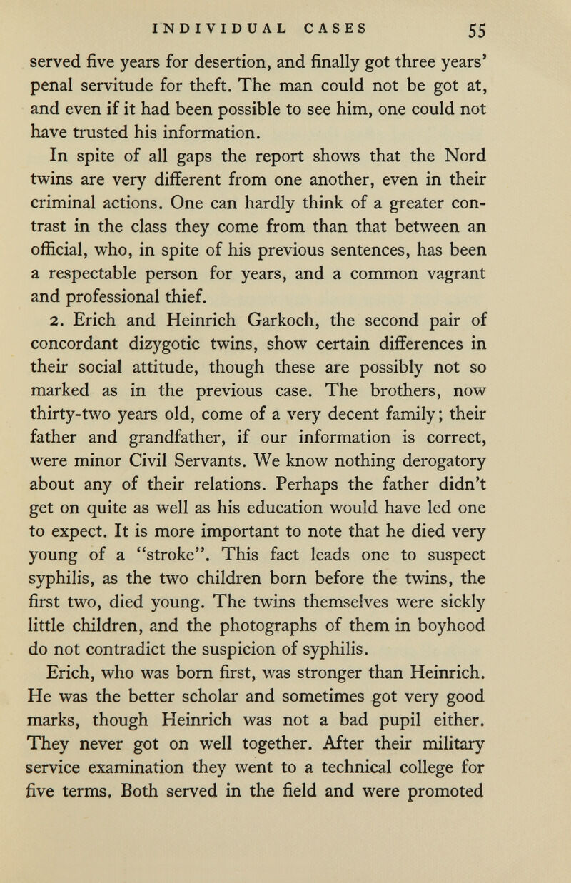INDIVIDUAL CASES 55 served five years for desertion, and finally got three years' penal servitude for theft. The man could not be got at, and even if it had been possible to see him, one could not have trusted his information. In spite of all gaps the report shows that the Nord twins are very different from one another, even in their criminal actions. One can hardly think of a greater con¬ trast in the class they come from than that between an official, who, in spite of his previous sentences, has been a respectable person for years, and a common vagrant and professional thief. 2. Erich and Heinrich Gar koch, the second pair of concordant dizygotic twins, show certain differences in their social attitude, though these are possibly not so marked as in the previous case. The brothers, now thirty-two years old, come of a very decent family; their father and grandfather, if our information is correct, were minor Civil Servants. We know nothing derogatory about any of their relations. Perhaps the father didn't get on quite as well as his education would have led one to expect. It is more important to note that he died very young of a stroke. This fact leads one to suspect syphilis, as the two children born before the twins, the first two, died young. The twins themselves were sickly little children, and the photographs of them in boyhood do not contradict the suspicion of syphilis. Erich, who was born first, was stronger than Heinrich. He was the better scholar and sometimes got very good marks, though Heinrich was not a bad pupil either. They never got on well together. After their military service examination they went to a technical college for five terms. Both served in the field and were promoted