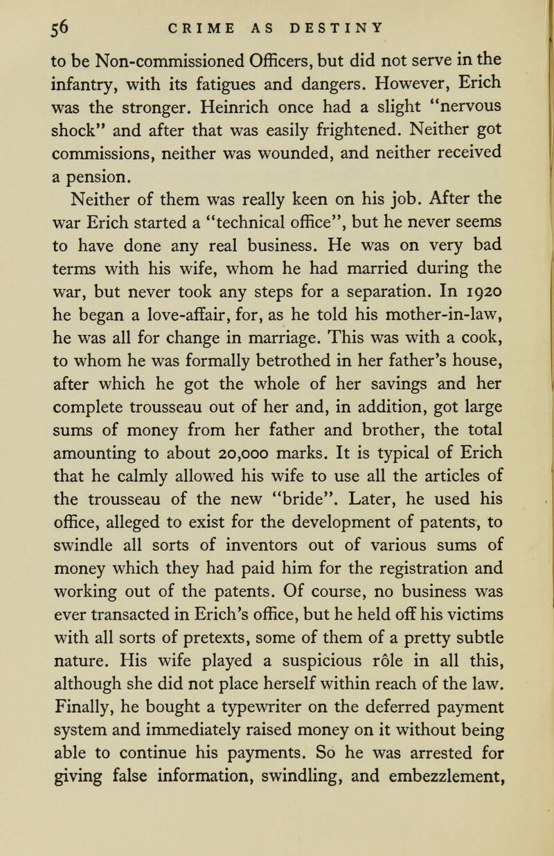 5б CRIME AS DESTINY to be Non-commissioned Officers, but did not serve in the infantry, with its fatigues and dangers. However, Erich was the stronger. Heinrich once had a slight nervous shock and after that was easily frightened. Neither got commissions, neither was wounded, and neither received a pension. Neither of them was really keen on his job. After the war Erich started a technical office, but he never seems to have done any real business. He was on very bad terms with his wife, whom he had married during the war, but never took any steps for a separation. In 1920 he began a love-affair, for, as he told his mother-in-law, he was all for change in marriage. This was with a cook, to whom he was formally betrothed in her father's house, after which he got the whole of her savings and her complete trousseau out of her and, in addition, got large sums of money from her father and brother, the total amounting to about 20,000 marks. It is typical of Erich that he calmly allowed his wife to use all the articles of the trousseau of the new bride. Later, he used his office, alleged to exist for the development of patents, to swindle all sorts of inventors out of various sums of money which they had paid him for the registration and working out of the patents. Of course, no business was ever transacted in Erich's office, but he held off his victims with all sorts of pretexts, some of them of a pretty subtle nature. His wife played a suspicious rôle in all this, although she did not place herself within reach of the law. Finally, he bought a typewriter on the deferred payment system and immediately raised money on it without being able to continue his payments. So he was arrested for giving false information, swindling, and embezzlement,