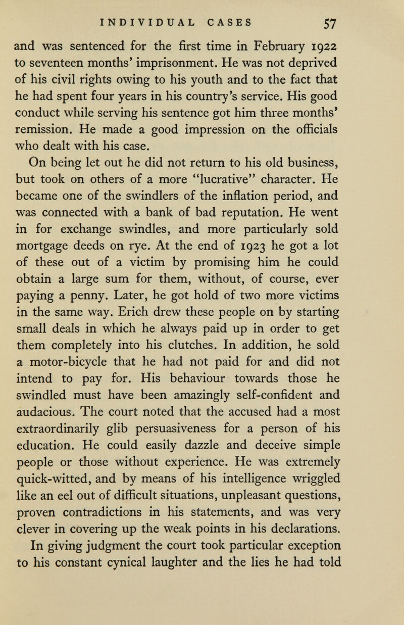 INDIVIDUAL CASES 57 and was sentenced for the first time in February 1922 to seventeen months' imprisonment. He was not deprived of his civil rights owing to his youth and to the fact that he had spent four years in his country's service. His good conduct while serving his sentence got him three months* remission. He made a good impression on the officials who dealt with his case. On being let out he did not return to his old business, but took on others of a more lucrative character. He became one of the swindlers of the inflation period, and was connected with a bank of bad reputation. He went in for exchange swindles, and more particularly sold mortgage deeds on rye. At the end of 1923 he got a lot of these out of a victim by promising him he could obtain a large sum for them, without, of course, ever paying a penny. Later, he got hold of two more victims in the same way. Erich drew these people on by starting small deals in which he always paid up in order to get them completely into his clutches. In addition, he sold a motor-bicycle that he had not paid for and did not intend to pay for. His behaviour towards those he swindled must have been amazingly self-confident and audacious. The court noted that the accused had a most extraordinarily glib persuasiveness for a person of his education. He could easily dazzle and deceive simple people or those without experience. He was extremely quick-witted, and by means of his intelligence wriggled like an eel out of difficult situations, unpleasant questions, proven contradictions in his statements, and was very clever in covering up the weak points in his declarations. In giving judgment the court took particular exception to his constant cynical laughter and the lies he had told